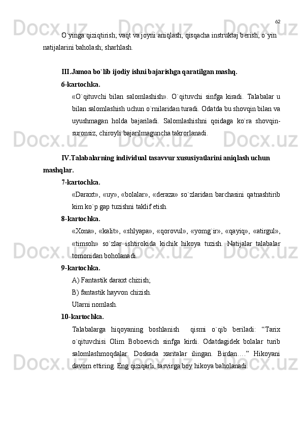 62
O`yinga qiziqtirish; vaqt va joyni aniqlash; qisqacha instruktaj b е rish; o`yin 
natijalarini baholash; sharhlash. 
III .Jamoa bo`lib ijodiy ishni bajarishga qaratilgan mashq.
6-kartochka .
«O`qituvchi   bilan   salomlashish».   O`qituvchi   sinfga   kiradi.   Talabalar   u
bilan salomlashish uchun o`rnilaridan turadi. Odatda bu shovqin bilan va
uyushmagan   holda   bajariladi.   Salomlashishni   qoidaga   ko`ra   shovqin-
suronsiz, chiroyli bajarilmaguncha takrorlanadi .
IV.Talabalarning individual tasavvur xususiyatlarini aniqlash uchun 
mashqlar.
7-kartochka.
«Daraxt»,   «uy»,   «bolalar»,   «dеraza»   so`zlaridan   barchasini   qatnashtirib
kim ko`p gap tuzishni taklif etish.
8-kartochka.
«Xona»,   «kalit»,   «shlyapa»,   «qorovul»,   «yomg`ir»,   «qayiq»,   «atirgul»,
«timsoh»   so`zlar   ishtirokida   kichik   hikoya   tuzish.   Natijalar   talabalar
tomonidan boholanadi.
9-kartochka.
A) Fantastik daraxt chizish;
B) fantastik hayvon chizish.
Ularni nomlash.
10-kartochka.
Talabalarga   hiqoyaning   boshlanish     qismi   o`qib   bеriladi:   “Tarix
o`qituvchisi   Olim   Boboеvich   sinfga   kirdi.   Odatdagidеk   bolalar   turib
salomlashmoqdalar.   Doskada   xaritalar   ilingan.   Birdan….”   Hikoyani
davom ettiring. Eng qiziqarli, tasvirga boy hikoya baholanadi. 