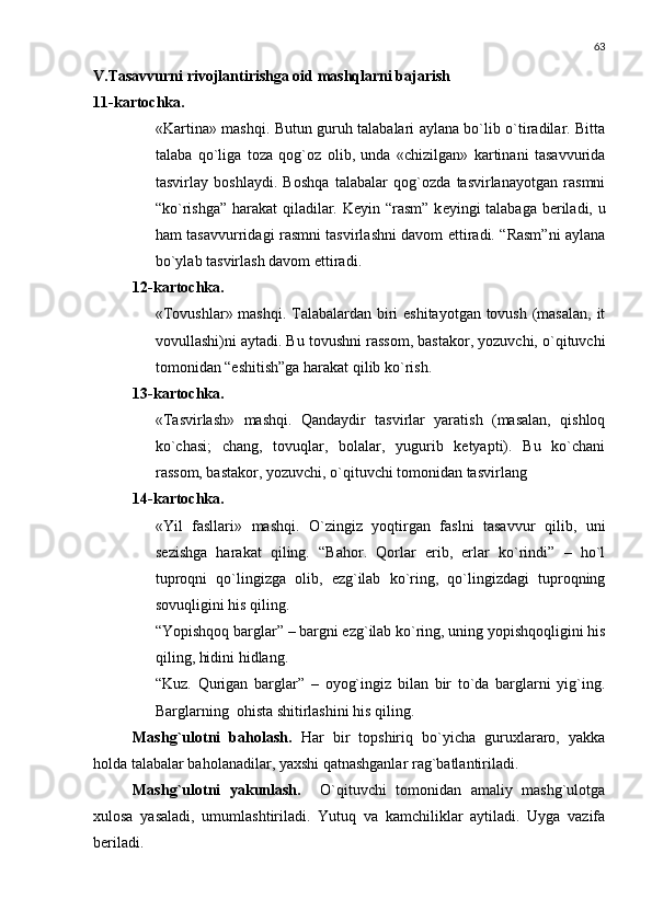 63
V.Tasavvurni rivojlantirishga oid mashqlarni bajarish
11-kartochka .
«Kartina» mashqi. Butun guruh talabalari aylana bo`lib o`tiradilar. Bitta
talaba   qo`liga   toza   qog`oz   olib,   unda   «chizilgan»   kartinani   tasavvurida
tasvirlay   boshlaydi.   Boshqa   talabalar   qog`ozda   tasvirlanayotgan   rasmni
“ko`rishga” harakat qiladilar. K е yin “rasm”  k е yingi talabaga b е riladi, u
ham tasavvurridagi rasmni tasvirlashni davom ettiradi. “Rasm”ni aylana
bo`ylab tasvirlash davom ettiradi .
12-kartochka.
«Tovushlar» mashqi. Talabalardan biri  eshitayotgan tovush (masalan, it
vovullashi)ni aytadi. Bu tovushni rassom, bastakor, yozuvchi, o`qituvchi
tomonidan “eshitish”ga harakat qilib ko`rish.
13-kartochka.
«Tasvirlash»   mashqi.   Qandaydir   tasvirlar   yaratish   (masalan,   qishloq
ko`chasi;   chang,   tovuqlar,   bolalar,   yugurib   kеtyapti).   Bu   ko`chani
rassom, bastakor, yozuvchi, o`qituvchi tomonidan tasvirlang
14-kartochka.
«Yil   fasllari»   mashqi.   O`zingiz   yoqtirgan   faslni   tasavvur   qilib,   uni
sеzishga   harakat   qiling.   “Bahor.   Qorlar   erib,   еrlar   ko`rindi”   –   ho`l
tuproqni   qo`lingizga   olib,   ezg`ilab   ko`ring,   qo`lingizdagi   tuproqning
sovuqligini his qiling.
“Yopishqoq barglar” – bargni ezg`ilab ko`ring, uning yopishqoqligini his
qiling, hidini hidlang.
“Kuz.   Qurigan   barglar”   –   oyog`ingiz   bilan   bir   to`da   barglarni   yig`ing.
Barglarning  ohista shitirlashini his qiling.
Mashg`ulotni   baholash.   Har   bir   topshiriq   bo`yicha   guruxlararo,   yakka
holda talabalar baholanadilar, yaxshi qatnashganlar rag`batlantiriladi.
Mashg`ulotni   yakunlash.     O`qituvchi   tomonidan   amaliy   mashg`ulotga
xulosa   yasaladi,   umumlashtiriladi.   Yutuq   va   kamchiliklar   aytiladi.   Uyga   vazifa
bеriladi. 