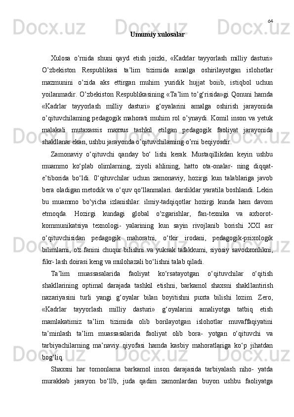 64
Umumiy xulosalar
Xulosa   o’rnida   shuni   qayd   etish   joizki,   «Kadrlar   tayyorlash   milliy   dasturi»
O’zbekiston   Respublikasi   ta’lim   tizimida   amalga   oshirilayotgan   islohotlar
mazmunini   o’zida   aks   ettirgan   muhim   yuridik   hujjat   boiib,   istiqbol   uchun
yoilanmadir.   O’zbekiston   Respublikasining   «Ta’lim   to’g‘risida»gi   Qonuni   hamda
«Kadrlar   tayyorlash   milliy   dasturi»   g‘oyalarini   amalga   oshirish   jarayonida
o’qituvchilaming pedagogik mahorati  muhim  rol  o’ynaydi. Komil  inson va yetuk
malakali   mutaxassis   maxsus   tashkil   etilgan   pedagogik   faoliyat   jarayonida
shakllanar ekan, ushbu jarayonda o’qituvchilarning o’rni beqiyosdir.
Zamonaviy   o‘qituvchi   qanday   bo‘   lishi   kerak.   Mustaqillikdan   keyin   ushbu
muammo   ko‘plab   olimlarning,   ziyoli   ahlining,   hatto   ota-onalar-   ning   diqqat-
e’tiborida   bo‘ldi.   0‘qituvchilar   uchun   zamonaviy,   hozirgi   kun   talablariga   javob
bera oladigan metodik va o‘quv qo‘llanmalari. darsliklar yaratila boshlandi. Lekin
bu   muammo   bo‘yicha   izlanishlar.   ilmiy-tadqiqotlar   hozirgi   kunda   ham   davom
etmoqda.   Hozirgi   kundagi   global   o‘zgarishlar,   fan-texnika   va   axborot-
kommunikatsiya   texnologi-   yalarining   kun   sayin   rivojlanib   borishi   XXI   asr
o‘qituvchisidan   peda gogik   mahoratni,   o‘tkir   irodani,   pedagogik-psixologik
bilimlarni, o'z fanini  chuqur  bilishni va yuksak tafakkumi, siyosiy  savodxonlikni,
fikr- lash doirasi keng va mulohazali bo‘lishni talab qiladi.
Ta’lim   muassasalarida   faoliyat   ko‘rsatayotgan   o‘qituvchilar   o‘qitish
shakllarining   optimal   darajada   tashkil   etishni,   barkamol   shaxsni   shakl lantirish
nazariyasini   turli   yangi   g‘oyalar   bilan   boyitishni   puxta   bilishi   lozim.   Zero,
«Kadrlar   tayyorlash   milliy   dasturi»   g‘oyalarini   amaliyotga   tatbiq   etish
mamlakatimiz   ta’lim   tizimida   olib   borilayotgan   islohotlar   muvaffaqiyatini
ta’minlash   ta’lim   muassasalarida   faoliyat   olib   bora-   yotgan   o‘qituvchi   va
tarbiyachilarning   ma’naviy   qiyofasi   hamda   kasbiy   mahoratlariga   ko‘p   jihatdan
bog‘liq.
Shaxsni   har   tomonlama   barkamol   inson   darajasida   tarbiyalash   niho-   yatda
murakkab   jarayon   bo‘llb,   juda   qadim   zamonlardan   buyon   ushbu   faoliyatga 