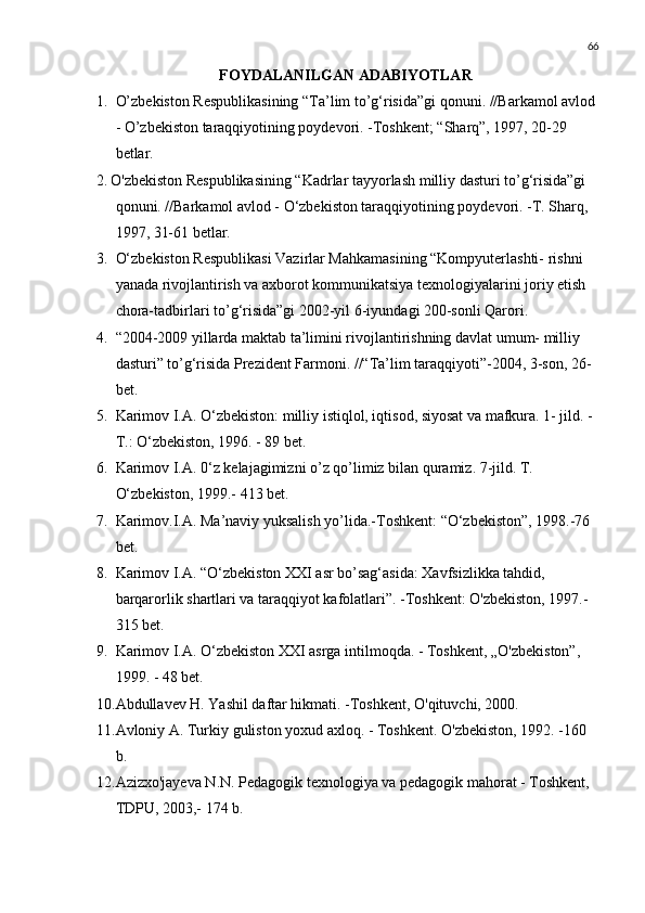 66
FOYDALANILGAN ADABIYOTLAR 
1. O’zbekiston Respublikasining “Ta’lim to’g‘risida”gi qonuni. //Barkamol avlod
- O’zbekiston taraqqiyotining poydevori. -Toshkent; “Sharq”, 1997, 20-29 
betlar.
2. O'zbekiston Respublikasining “Kadrlar tayyorlash milliy dasturi to’g‘risida”gi 
qonuni. //Barkamol avlod - O‘zbekiston taraqqiyotining poydevori. -T. Sharq, 
1997, 31-61 betlar.
3. O‘zbekiston Respublikasi Vazirlar Mahkamasining “Kompyuterlashti- rishni 
yanada rivojlantirish va axborot kommunikatsiya texnologiyalarini joriy etish 
chora-tadbirlari to’g‘risida”gi 2002-yil 6-iyundagi 200-sonli Qarori.
4. “2004-2009 yillarda maktab ta’limini rivojlantirishning davlat umum- milliy 
dasturi” to’g‘risida Prezident Farmoni. //“Ta’lim taraqqiyoti”-2004, 3-son, 26-
bet.
5. Karimov I.A. O‘zbekiston: milliy istiqlol, iqtisod, siyosat va mafkura. 1- jild. -
Т .: O‘zbekiston, 1996. - 89 bet.
6. Karimov I.A. 0‘z kelajagimizni o’z qo’limiz bilan quramiz. 7-jild. T. 
O‘zbekiston, 1999.- 413 bet.
7. Karimov.I.A. Ma’naviy yuksalish yo’lida.-Toshkent: “O‘zbekiston”, 1998.-76 
bet.
8. Karimov I.A. “O‘zbekiston XXI asr bo’sag‘asida: Xavfsizlikka tahdid, 
barqarorlik shartlari va taraqqiyot kafolatlari”. -Toshkent: O'zbekiston, 1997.-
315 bet.
9. Karimov I.A. O‘zbekiston XXI asrga intilmoqda. - Toshkent, „O'zbekiston”, 
1999. - 48 bet.
10. Abdullavev H. Yashil daftar hikmati. -Toshkent, O'qituvchi, 2000 .
11. Avloniy A. Turkiy guliston yoxud axloq. - Toshkent. O'zbekiston, 1992. -160 
b.
12. Azizxo'jayeva N.N. Pedagogik texnologiya va pedagogik mahorat - Toshkent, 
TDPU, 2003,- 174 b. 