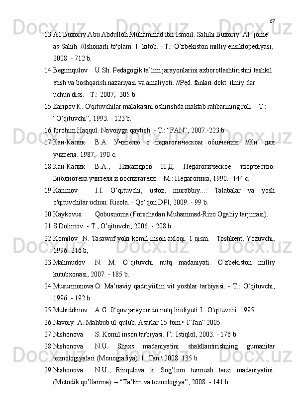 67
13. A1 Buxoriy Abu Abdulloh Muhammad ibn Ismoil. Sahihi Buxoriy: Al- jome’ 
as-Sahih. //Ishonarli to'plam. 1- kitob. -  Т .: O’zbekiston milliy ensiklopediyasi, 
2008. - 712 b.
14. Begimqulov U.Sh. Pedagogik ta’lim jarayonlarini axborotlashtirishni tashkil 
etish va boshqarish nazariyasi va amaliyoti. //Ped. fanlari dokt. ilmiy dar. 
uchun diss. -  Т .: 2007,- 305 b.
15. Zaripov  К . O'qituvchilar malakasini oshirishda maktab rahbarining roli. -  Т .: 
“O’qituvchi”, 1993. - 123 b.
16. Ibrohim Haqqul. Navoiyga qaytish. -  Т .: “FAN”, 2007.-223 b.
17. Кан-Калик В.А.   Учителю   о   педагогическом   обшчении:   //Кн.   для
учителя. 1987,- 190 с.
18. Кан-Калик В.А.,   Никандров   Н.Д.   Педагогическое   творчество:
Библиотека учителя и воспитателя. - М.: Педагогика, 1990.- 144 с.
19. Karimov I.I.   O’qituvchi,   ustoz,   murabbiy...:   Talabalar   va   yosh
o'qituvchilar uchun. Risola. - Qo‘qon DPI, 2009. - 99 b.
20. Kaykovus. Qobusnoma (Forschadan Muhammad-Rizo Ogahiy tarjimasi).:
21. S.Dolimov. -  Т ., O’qituvchi, 2006. - 208 b.
22. Komilov N. Tasawuf yoki komil inson axloqi.   1 qism. - Toshkent, Yozuvchi,
1996.-216 b,
23. Mahmudov N.   M.   O’qituvchi   nutq   mad a niy a ti.   O’zbe kiston   milliy
kutubxonasi, 2007. - 185 b.
24. Musurmonova О. Ma’naviy qadriyiitlin vit yoshl a r tarbiyasi.  - Т.:  O’qituvchi,
1996. - 192 b.
25. Muhiddinov A.G. 0‘quv jarayonidu nutq liioliyuti I : O'qituvchi, 1995.
26. Navoiy A. Mahbub ul-qulub. Asarlar 15-tom • I‘Tan” 2005.
27. Nishonova S. Komil inson tarbiyasi.  Г .: Istiqlol, 2003. - 176 b.
28. Nishonova N.U.   Shaxs   madaniyatini   shakllantirishning   gumanitar
texnologiyalari (Monografiya). I :'Tan'\ 2008. 135 b.
29. Nishonova N.U.,   Rizqulova   k.   Sog’lom   turmush   tarzi   madaniyatini.
(Metodik qo’llanma). – “ Т a’lim va texnologiya”, 2008. - 141 b. 
