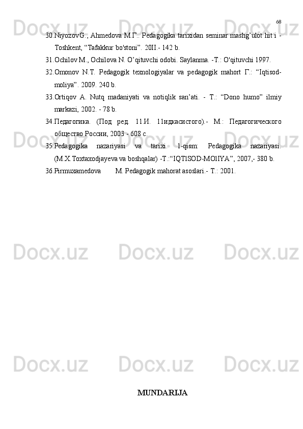 68
30. Niyozov G., Ahmedova   М . Г .. Pedagogika tarixidan seminar mashg’ulot hit i -
Toshkent, “Tafakkur bo'stoni”. 20II.- 142 b.
31. Ochilov  М ., Ochilova N. O’qituvchi odobi. Saylanma. - Т .: O'qituvchi 1997.
32. Omonov   N.T.   Pedagogik   texnologiyalar   va   pedagogik   mahort   Г .:   “Iqtisod-
moliya”. 2009. 240 b.
33. Ortiqov   A.   Nutq   madaniyati   va   notiqlik   san’ati.   -   Т .:   “Dono   humo”   ilmiy
markazi, 2002. - 78 b.
34. Педагогика .   ( Под   ред .   11. И .   11 идкасистого).-   М.:   Педагогического
общество России, 2003 - 608 с.
35. Pedagogika   nazariyasi   va   tarixi.   1-qism:   Pedagogika   nazariyasi.
(M.X.Toxtaxodjayeva va boshqalar) -T.:“IQTlSO D -M O lIYA”, 2007,- 380 b.
36. Pirmuxamedova M. Pedagogik mahorat asoslari.-  Т.: 2001.
MUNDARIJA 