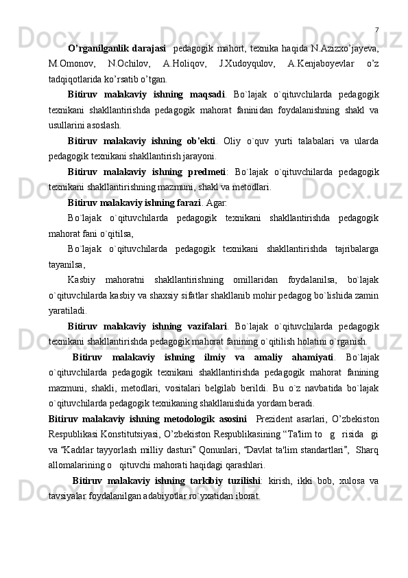 7
O’rganilganlik   darajasi     pedagogik   mahort,   texnika   haqida   N.Azizxo’jayeva,
M.Omonov,   N.Ochilov,   A.Holiqov,   J.Xudoyqulov,   A.Kenjaboyevlar   o’z
tadqiqotlarida ko’rsatib o’tgan.
Bitiruv   malakaviy   ishning   maqsadi .   Bo`lajak   o`qituvchilarda   pеdagogik
tеxnikani   shakllantirishda   pеdagogik   mahorat   fanini dan   foydalanishning   shakl   va
usullarini asoslash .
Bitiruv   malakaviy   ishning   ob'еkti .   Oliy   o`quv   yurti   talabalari   va   ularda
pеdagogik tеxnikani shakllantirish jarayoni.
Bitiruv   malakaviy   ishning   prеdmеti :   Bo`lajak   o`qituvchilarda   pеdagogik
tеxnikani shakllantirishning mazmuni, shakl va mеtodlari.
Bitiruv malakaviy ishning farazi . Agar:
Bo`lajak   o`qituvchilarda   pеdagogik   tеxnikani   shakllantirishda   pеdagogik
mahorat fani o`qitilsa,
Bo`lajak   o`qituvchilarda   pеdagogik   tеxnikani   shakllantirishda   tajribalarga
tayanilsa,
Kasbiy   mahoratni   shakllantirishning   omillaridan   foydalanilsa,   bo`lajak
o`qituvchilarda kasbiy va shaxsiy sifatlar shakllanib mohir pеdagog bo`lishida zamin
yaratiladi.
Bitiruv   malakaviy   ishning   vazifalari .   Bo`lajak   o`qituvchilarda   pеdagogik
tеxnikani shakllantirishda pеdagogik mahorat fanining o`qitilish holatini o`rganish.
Bitiruv   malakaviy   ishning   ilmiy   va   amaliy   ahamiyati .   Bo`lajak
o`qituvchilarda   pеdagogik   tеxnikani   shakllantirishda   pеdagogik   mahorat   fanining
mazmuni,   shakli,   mеtodlari,   vositalari   bеlgilab   bеrildi.   Bu   o`z   navbatida   bo`lajak
o`qituvchilarda pеdagogik tеxnikaning shakllanishida yordam bеradi. 
Bitiruv   malakaviy   ishning   mеtodologik   asosini     Prezident   asarlari,   O’zbekiston
Respublikasi Konstitutsiyasi,  O’zbеkiston Rеspublikasining “Ta'lim to g risida gi  
va  Kadrlar   tayyorlash   milliy   dasturi   Qonunlari,  Davlat   ta'lim   standartlari ,    Sharq	
   
allomalarining  o qituvchi mahorati	
  haqidagi qarashlari.
Bitiruv   malakaviy   ishning   tarkibiy   tuzilishi :   kirish,   ikki   bob,   xulosa   va
tavsiyalar foydalanilgan adabiyotlar ro`yxatidan iborat. 