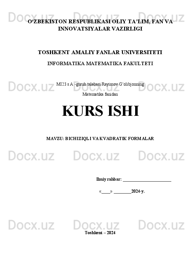 O‘ZBEKISTON RESPUBLIKASI OLIY TA’LIM, FAN VA
INNOVATSIYALAR VAZIRLIGI 
TOSHKENT AMALIY FANLAR UNIVERSITETI
INFORMATIKA MATEMATIKA FAKULTETI
MI23 s A -guruh talabasi Rayimov G‘olibjonning
Matematika fanidan
KURS ISHI
MAVZU: BICHIZIQLI VA KVADRATIK FORMALAR
                                                               Ilmiy rahbar:  ______________________ 
                                                                  «____» ________ 2024-y.                  
                
Toshkent – 2024 