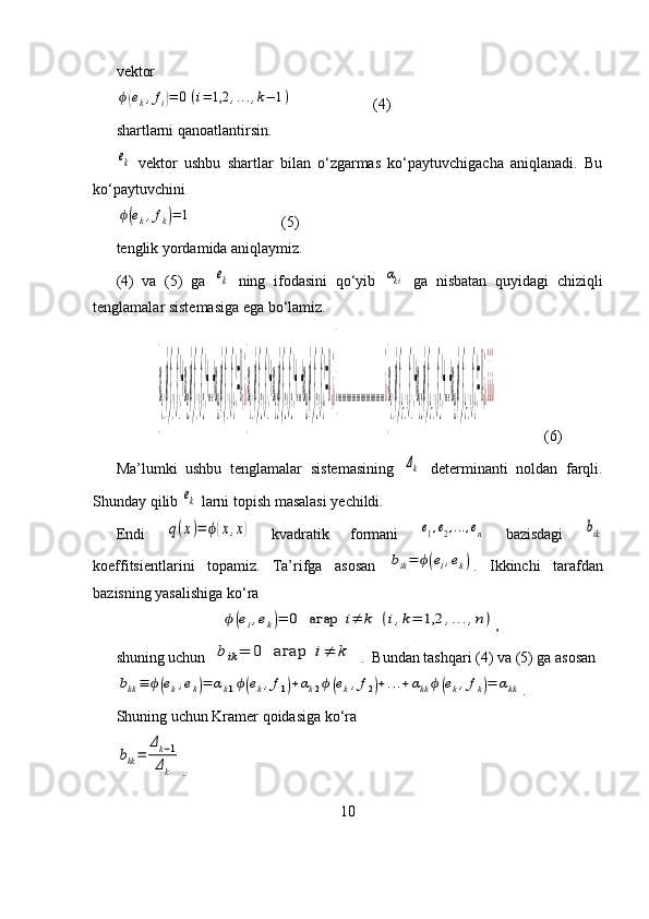 vektor ϕ(ek,fi)=	0(i=	1,2	,...,k−	1)
                     (4)
shartlarni qanoatlantirsin.	
ek
  vektor   ushbu   shartlar   bilan   o‘zgarmas   ko‘paytuvchigacha   aniqlanadi.   Bu
ko‘paytuvchini 
ϕ(ek,fk)=	1
                       (5)
tenglik yordamida aniqlaymiz.
(4)   va   (5)   ga  	
ek   ning   ifodasini   qo‘yib  	αki   ga   nisbatan   quyidagi   chiziqli
tenglamalar sistemasiga ega bo‘lamiz.	
{
α
k1
ϕ(f
1
,f
1)+α
k2
ϕ(f
1
,f
2)+...+α
kk
ϕ(f
1
,f
k)=0,¿{
α
k1
ϕ(f
2
,f
1)+α
k2
ϕ(f
2
,f
2)+...+α
kk
ϕ(f
2
,f
k)=0,¿{..................................¿
{
α
k1
ϕ(f
k−1
,f
1)+α
k2
ϕ(f
k−1
,f
2)+...+α
kk
ϕ(f
k−1
,f
k)=0,¿¿¿¿
             (6)
Ma’lumki   ushbu   tenglamalar   sistemasining  	
Δk   determinanti   noldan   farqli.
Shunday qilib 	
ek  larni topish masalasi yechildi.
Endi  	
q(x)=	ϕ(x,x)   kvadratik   formani  	e1,e2,...,en   bazisdagi  	bik
koeffitsientlarini   topamiz.   Ta’rifga   asosan  	
bik=	ϕ(ei,ek) .   Ikkinchi   tarafdan
bazisning yasalishiga ko‘ra 	
ϕ(ei,ek)=	0	агар	i≠	k	(i,k=	1,2	,...,n)
,
shuning uchun   	
bik=	0	агар	i≠	k .  Bundan tashqari (4) va (5) ga asosan	
bkk≡	ϕ(ek,ek)=	αk1ϕ(ek,f1)+αk2ϕ(ek,f2)+...+αkk	ϕ(ek,fk)=	αkk
.
Shuning uchun Kramer qoidasiga ko‘ra	
bkk=	
Δk−1	
Δk
.
10 