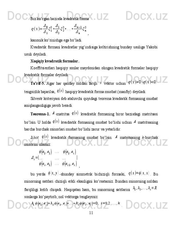 Biz ko‘rgan bazisda kvadratik forma q(x)=	
Δ0
Δ1
ξ1
2+	
Δ1
Δ2
ξ2
2+...+	
Δn−1	
Δn	
ξn
2
,
kanonik ko‘rinishga ega bo‘ladi.
Kvadratik formani kvadratlar yig‘indisiga keltirishning bunday usuliga Yakobi
usuli deyiladi.
Xaqiqiy kvadratik formalar.
Koeffitsientlari haqiqiy sonlar maydonidan olingan kvadratik formalar haqiqiy
kvadratik formalar deyiladi.
Ta’rif-5.   Agar   har   qanday   noldan   farqli  	
x   vektor   uchun  	q(x)>0	(q(x)<0)
tengsizlik bajarilsa, 	
q(x)  haqiqiy kvadratik forma musbat (manfiy) deyiladi.
Silvestr kriteriyasi deb ataluvchi quyidagi teorema kvadratik formaning musbat
aniqlanganligiga javob beradi.
Teorema-1.  	
A -matritsa  	q(x)   kvadratik   formaning   biror   bazisdagi   matritsasi
bo‘lsin. U holda  	
q(x)   kvadratik formaning musbat bo‘lishi uchun  	A   matritsaning
barcha burchak minorlari musbat bo‘lishi zarur va yetarlidir.
Isbot.  	
q(x)   kvadratik   formaning   musbat   bo‘lsin.  	A   matritsaning   k -burchak
minorini olamiz:	
Δk=|
ϕ(e1,e1)	...	ϕ(e1,ek)	
...	...	...	
ϕ(ek,e1)	...	ϕ(ek1,ek)
|
,
bu   yerda  	
ϕ(x,y) -shunday   simmetrik   bichiziqli   formaki,  	q(x)=	ϕ(x,x) .   Bu
minorning satrlari chiziqli erkli ekanligini ko‘rsatamiz. Bundan minorning noldan
farqliligi   kelib   chiqadi.   Haqiqatan   ham,   bu   minorning   satrlarini  	
λ1,λ2,...,λk∈	R
sonlarga ko‘paytirib, nol vektorga tenglaymiz:	
λ1ϕ(e1,ei)+λ2ϕ(e2,ei)+...+	λkϕ(ek,ei)=	0,	i=	1,2	,...,k
.
11 