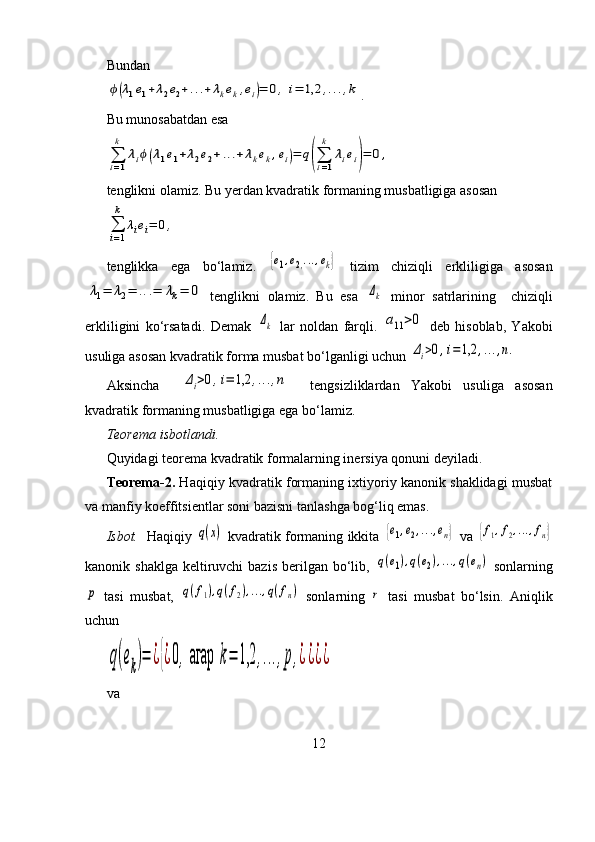 Bundanϕ(λ1e1+λ2e2+...+	λkek,ei)=	0,	i=	1,2	,...,k
.
Bu munosabatdan esa 	
∑i=1
k	
λiϕ(λ1e1+λ2e2+...+λkek,ei)=	q(∑i=1
k	
λiei)=	0,
tenglikni olamiz. Bu yerdan kvadratik formaning musbatligiga asosan	
∑
i=1
k	
λiei=	0,
tenglikka   ega   bo‘lamiz.  	
{e1,e2,...,ek}   tizim   chiziqli   erkliligiga   asosan	
λ1=	λ2=	...=	λk=	0
  tenglikni   olamiz.   Bu   esa  	Δk   minor   satrlarining     chiziqli
erkliligini   ko‘rsatadi.   Demak  	
Δk   lar   noldan   farqli.  	a11>0   deb   hisoblab,   Yakobi
usuliga asosan kvadratik forma musbat bo‘lganligi uchun 
Δi>0,i=1,2	,...,n.
Aksincha    	
Δi>0,i=	1,2	,...,n     tengsizliklardan   Yakobi   usuliga   asosan
kvadratik formaning musbatligiga ega bo‘lamiz.
Teorema isbotlandi.
Quyidagi teorema kvadratik formalarning inersiya qonuni deyiladi.
Teorema-2.  Haqiqiy kvadratik formaning ixtiyoriy kanonik shaklidagi musbat
va manfiy koeffitsientlar soni bazisni tanlashga bog‘liq emas.
Isbot.    Haqiqiy  	
q(x)   kvadratik formaning ikkita  	{e1,e2,...,en}   va  	{f1,f2,...,fn}
kanonik shaklga  keltiruvchi  bazis  berilgan bo‘lib,  	
q(e1),q(e2),...,q(en)   sonlarning	
p
  tasi   musbat,  	q(f1),q(f2),...,q(fn)   sonlarning  	r   tasi   musbat   bo‘lsin.   Aniqlik
uchun	
q(ek)=	¿{¿0,агар	k=	1,2	,...,p,¿¿¿¿
va 
12 