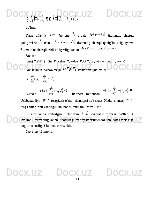 q(fk)=	¿{¿0,агар	k=	1,2	,...,r;¿¿¿¿bo‘lsin.
Faraz   qilaylik  	
p>r   bo‘lsin.  	V1   orqali  	{e1,e2,...,ep}   tizimning   chiziqli
qobig‘ini   va  	
V2   orqali  	{fr+1,fr+2,...,fn}   tizimning   chiziqli   qobig‘ini   belgilaymiz.
Bu tizimlar chiziqli erkli bo‘lganligi uchun  	
dim	V	1=	p,dim	V2=	n−	r .
Bundan	
dim	(V	1∩	V	2)=	dim	V	1+dim	V	2−	dim	(V	1∪	V	2)≥	p+(n−	r)−	n=	p−	r>0
.
Bunga ko‘ra noldan farqli 	
x∈V1∩	V	2  vektor mavjud, ya’ni	
x=∑
i=1
p	
ξiei=	∑
j=r+1	
n	
ηjfj
.
Demak,  	
q(x)=	∑
i=1
p	
q(ei)ξi2>0 .   Ikkinchi   tomondan  	q(x)=	∑
j=r+1	
n	
q(fj)ηj
2≤	0 .
Ushbu ziddiyat 	
p≤	r  tengsizlik o‘rinli ekanligini ko‘rsatadi. Xuddi shunday 	r≤	p
tengsizlik o‘rinli ekanligini ko‘rsatish mumkin. Demak 	
p=	r .
Endi   yuqorida   keltirilgan   mulohozani  	
(−q)   kvadratik   formaga   qo‘llab,  	q
kvadratik formaning kanonik bazisdagi manfiy koeffitsientlar soni bazis tanlashga
bog‘lik emasligini ko‘rsatish mumkin.
Teorema isbotlandi.
13 