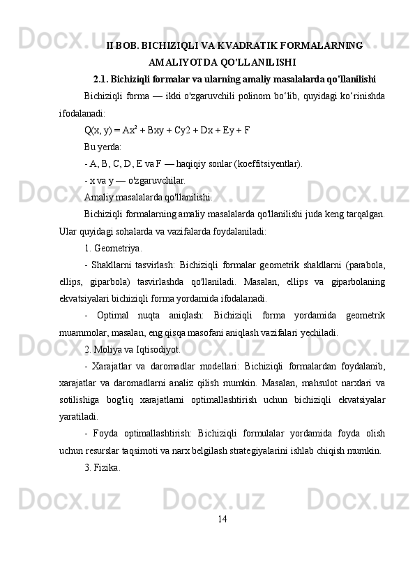 II BOB.  BICHIZIQLI VA KVADRATIK FORMALARNING
AMALIYOTDA QO'LLANILISHI
2.1.  Bichiziqli formalar va ularning amaliy masalalarda qo'llanilishi
Bichiziqli  forma — ikki o'zgaruvchili  polinom bo‘lib, quyidagi ko‘rinishda
ifodalanadi:
Q(x, y) = Ax 2
 + Bxy + Cy2 + Dx + Ey + F
Bu yerda:
- A, B, C, D, E va F — haqiqiy sonlar (koeffitsiyentlar).
- x va y — o'zgaruvchilar.
Amaliy masalalarda qo'llanilishi.
Bichiziqli formalarning amaliy masalalarda qo'llanilishi juda keng tarqalgan.
Ular quyidagi sohalarda va vazifalarda foydalaniladi:
1. Geometriya.
-   Shakllarni   tasvirlash:   Bichiziqli   formalar   geometrik   shakllarni   (parabola,
ellips,   giparbola)   tasvirlashda   qo'llaniladi.   Masalan,   ellips   va   giparbolaning
ekvatsiyalari bichiziqli forma yordamida ifodalanadi.
-   Optimal   nuqta   aniqlash:   Bichiziqli   forma   yordamida   geometrik
muammolar, masalan, eng qisqa masofani aniqlash vazifalari yechiladi.
2. Moliya va Iqtisodiyot.
-   Xarajatlar   va   daromadlar   modellari:   Bichiziqli   formalardan   foydalanib,
xarajatlar   va   daromadlarni   analiz   qilish   mumkin.   Masalan,   mahsulot   narxlari   va
sotilishiga   bog'liq   xarajatlarni   optimallashtirish   uchun   bichiziqli   ekvatsiyalar
yaratiladi.
-   Foyda   optimallashtirish:   Bichiziqli   formulalar   yordamida   foyda   olish
uchun resurslar taqsimoti va narx belgilash strategiyalarini ishlab chiqish mumkin.
3. Fizika.
14 