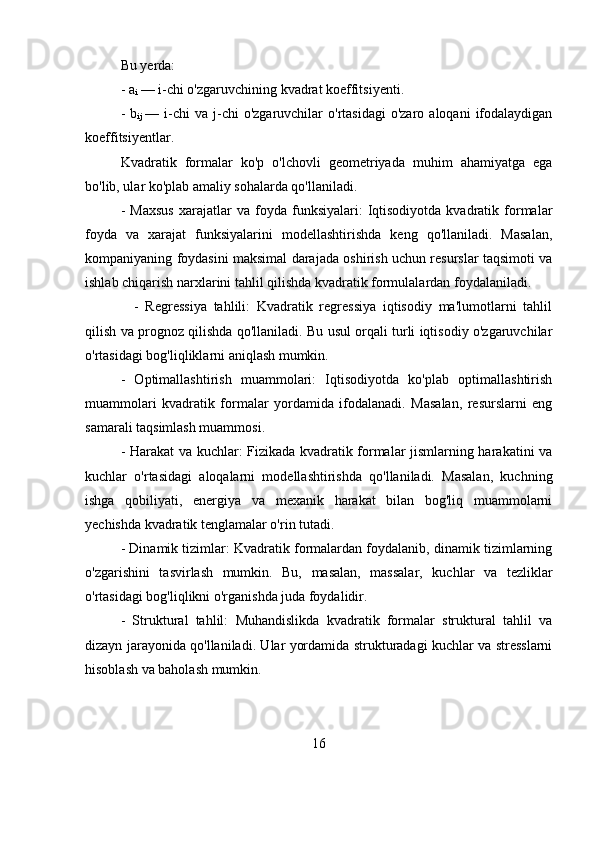 Bu yerda:
- a
i  — i-chi o'zgaruvchining kvadrat koeffitsiyenti.
-  b
ij   —  i-chi  va   j-chi  o'zgaruvchilar  o'rtasidagi  o'zaro   aloqani   ifodalaydigan
koeffitsiyentlar.
Kvadratik   formalar   ko'p   o'lchovli   geometriyada   muhim   ahamiyatga   ega
bo'lib, ular ko'plab amaliy sohalarda qo'llaniladi. 
-   Maxsus   xarajatlar   va   foyda   funksiyalari:   Iqtisodiyotda   kvadratik   formalar
foyda   va   xarajat   funksiyalarini   modellashtirishda   keng   qo'llaniladi.   Masalan,
kompaniyaning foydasini maksimal darajada oshirish uchun resurslar taqsimoti va
ishlab chiqarish narxlarini tahlil qilishda kvadratik formulalardan foydalaniladi.
    -   Regressiya   tahlili:   Kvadratik   regressiya   iqtisodiy   ma'lumotlarni   tahlil
qilish va prognoz qilishda qo'llaniladi. Bu usul orqali turli iqtisodiy o'zgaruvchilar
o'rtasidagi bog'liqliklarni aniqlash mumkin.
-   Optimallashtirish   muammolari:   Iqtisodiyotda   ko'plab   optimallashtirish
muammolari   kvadratik   formalar   yordamida   ifodalanadi.   Masalan,   resurslarni   eng
samarali taqsimlash muammosi.
- Harakat va kuchlar: Fizikada kvadratik formalar jismlarning harakatini va
kuchlar   o'rtasidagi   aloqalarni   modellashtirishda   qo'llaniladi.   Masalan,   kuchning
ishga   qobiliyati,   energiya   va   mexanik   harakat   bilan   bog'liq   muammolarni
yechishda kvadratik tenglamalar o'rin tutadi.
- Dinamik tizimlar: Kvadratik formalardan foydalanib, dinamik tizimlarning
o'zgarishini   tasvirlash   mumkin.   Bu,   masalan,   massalar,   kuchlar   va   tezliklar
o'rtasidagi bog'liqlikni o'rganishda juda foydalidir.
-   Struktural   tahlil:   Muhandislikda   kvadratik   formalar   struktural   tahlil   va
dizayn jarayonida qo'llaniladi. Ular yordamida strukturadagi kuchlar va stresslarni
hisoblash va baholash mumkin.
16 