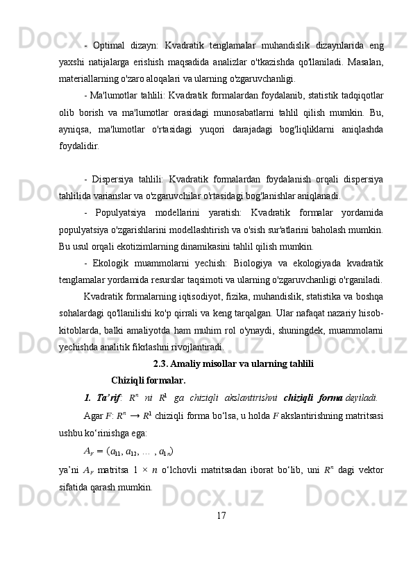 -   Optimal   dizayn:   Kvadratik   tenglamalar   muhandislik   dizaynlarida   eng
yaxshi   natijalarga   erishish   maqsadida   analizlar   o'tkazishda   qo'llaniladi.   Masalan,
materiallarning o'zaro aloqalari va ularning o'zgaruvchanligi.
- Ma'lumotlar tahlili: Kvadratik formalardan foydalanib, statistik tadqiqotlar
olib   borish   va   ma'lumotlar   orasidagi   munosabatlarni   tahlil   qilish   mumkin.   Bu,
ayniqsa,   ma'lumotlar   o'rtasidagi   yuqori   darajadagi   bog'liqliklarni   aniqlashda
foydalidir.
-   Dispersiya   tahlili:   Kvadratik   formalardan   foydalanish   orqali   dispersiya
tahlilida varianslar va o'zgaruvchilar o'rtasidagi bog'lanishlar aniqlanadi.
-   Populyatsiya   modellarini   yaratish:   Kvadratik   formalar   yordamida
populyatsiya o'zgarishlarini modellashtirish va o'sish sur'atlarini baholash mumkin.
Bu usul orqali ekotizimlarning dinamikasini tahlil qilish mumkin.
-   Ekologik   muammolarni   yechish:   Biologiya   va   ekologiyada   kvadratik
tenglamalar yordamida resurslar taqsimoti va ularning o'zgaruvchanligi o'rganiladi.
Kvadratik formalarning iqtisodiyot, fizika, muhandislik, statistika va boshqa
sohalardagi qo'llanilishi ko'p qirrali va keng tarqalgan. Ular nafaqat nazariy hisob-
kitoblarda,  balki  amaliyotda   ham   muhim  rol   o'ynaydi,  shuningdek,   muammolarni
yechishda analitik fikrlashni rivojlantiradi. 
2.3.   Amaliy misollar va ularning tahlili
Chiziqli   formalar.
1. Ta’rif :  ?????? ??????
    ni	  ?????? 1
    ga	  chiziqli	  akslantirishni	  chiziqli	  forma  deyiladi.
Agar   ?????? :   ?????? ??????
  →   ?????? 1
  chiziqli   forma   bo‘lsa,   u   holda   ??????   akslantirishning matritsasi
ushbu ko‘rinishga ega:
??????
??????   =   (
??????
11 ,  ??????
12 , … ,  ??????
1
?????? )
ya’ni   ??????
??????   matritsa   1   ×   ??????   o‘lchovli   matritsadan   iborat   bo‘lib,   uni   ?????? ??????
  dagi   vektor
sifatida qarash mumkin.
17 