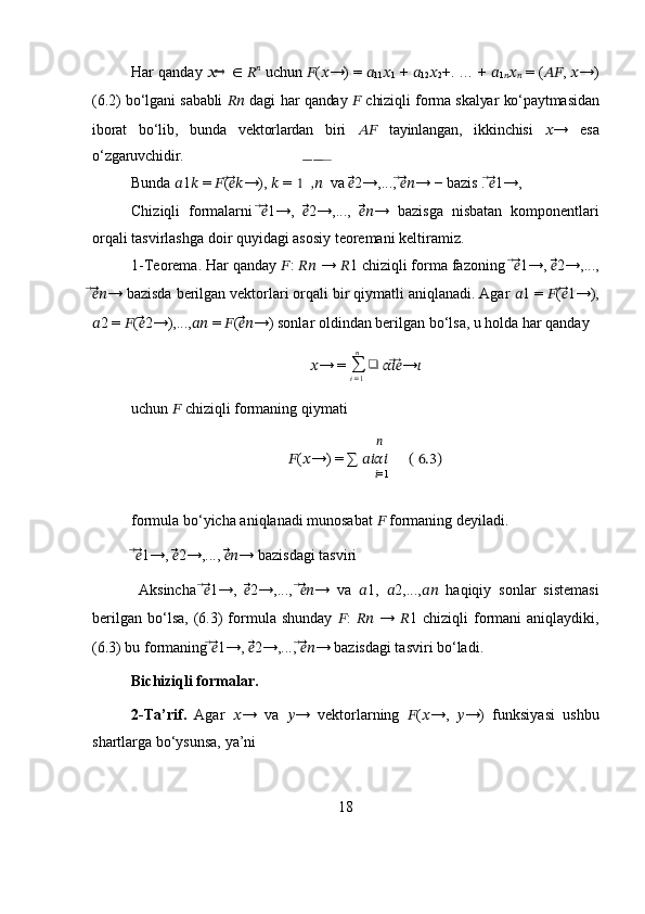 Har   qanday  ??????→   ∈   ?????? ??????
  uchun  ?????? ( ?????? →) =  ??????
11 ??????
1  +  ??????
12 ??????
2 +. … +  ??????
1
?????? ??????
??????  = ( ???????????? ,  ?????? →)
(6.2) bo‘lgani sababli   ????????????   dagi har qanday   ??????   chiziqli forma skalyar ko‘paytmasidan
iborat   bo‘lib,   bunda   vektorlardan   biri   ????????????   tayinlangan,   ikkinchisi   ?????? →   esa
o‘zgaruvchidir.
Bunda  ?????? 1 ??????  =  ?????? ( ⃗??????⃗⃗?????? →),  ??????  =    	
1̅̅ ,̅̅ ??????   va 	̅ ??????⃗⃗⃗ 2→,...,  ⃗??????⃗⃗⃗?????? → − bazis .  ⃗??????⃗⃗ 1→, 
Chiziqli   formalarni   ⃗??????⃗⃗ 1→,   ??????⃗⃗⃗ 2→,...,   ??????⃗⃗⃗⃗?????? →   bazisga   nisbatan   komponentlari
orqali tasvirlashga doir quyidagi asosiy teoremani keltiramiz.
1-Teorema. Har qanday  ?????? :  ????????????  →  ?????? 1 chiziqli forma fazoning   ⃗??????⃗⃗ 1→,  ??????⃗⃗⃗ 2→,...,
⃗??????⃗⃗⃗?????? → bazisda berilgan vektorlari orqali bir qiymatli aniqlanadi. Agar  ?????? 1 =  ?????? ( ⃗??????⃗⃗ 1→),
?????? 2 =  ?????? ( ??????⃗⃗⃗ 2→),..., ????????????  =  ?????? ( ??????⃗⃗⃗⃗?????? →) sonlar oldindan berilgan bo‘lsa, u holda har qanday 
?????? → = 
∑
i = 1n
❑
  ????????????⃗??????⃗ → ??????
uchun  ??????  chiziqli formaning qiymati
         ??????
?????? ( ?????? →) = ∑  ????????????????????????       ( 6.3)
             ?????? =1
 
formula bo‘yicha aniqlanadi munosabat  ??????  formaning deyiladi.
  ⃗??????⃗⃗ 1→,  ??????⃗⃗⃗ 2→,...,  ??????⃗⃗⃗⃗?????? → bazisdagi tasviri
  Aksincha   ⃗??????⃗⃗ 1→,   ??????⃗⃗⃗ 2→,...,   ⃗??????⃗⃗⃗?????? →   va   ?????? 1,   ?????? 2,..., ????????????   haqiqiy   sonlar   sistemasi
berilgan   bo‘lsa,   (6.3)   formula  shunday   ?????? :   ????????????   →   ?????? 1  chiziqli   formani   aniqlaydiki,
(6.3) bu formaning  ⃗??????⃗⃗ 1→,  ??????⃗⃗⃗ 2→,...,  ⃗??????⃗⃗⃗?????? → bazisdagi tasviri bo‘ladi.
Bichiziqli formalar.
2-Ta’rif.   Agar   ?????? →   va   ?????? →   vektorlarning   ?????? ( ?????? →,   ?????? →)   funksiyasi   ushbu
shartlarga bo‘ysunsa, ya’ni 
18 