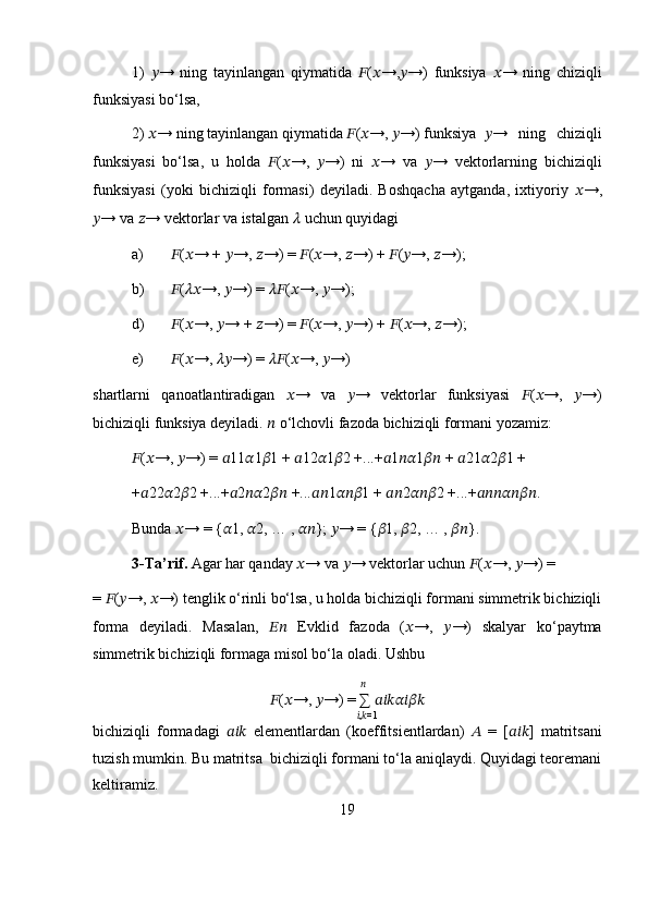 1)   ?????? →   ning   tayinlangan   qiymatida   ?????? ( ?????? →, ?????? →)   funksiya   ?????? →   ning   chiziqli
funksiyasi bo‘lsa, 
2)  ?????? → ning tayinlangan qiymatida  ?????? ( ?????? →,  ?????? →) funksiya ?????? →   ning   chiziqli
funksiyasi   bo‘lsa,   u   holda   ?????? ( ?????? →,   ?????? →)   ni   ?????? →   va   ?????? →   vektorlarning   bichiziqli
funksiyasi   (yoki   bichiziqli   formasi)   deyiladi.   Boshqacha   aytganda,   ixtiyoriy   ?????? →,
?????? → va  ?????? → vektorlar va istalgan  ??????  uchun quyidagi
a) ?????? ( ?????? → +  ?????? →,  ?????? →) =  ?????? ( ?????? →,  ?????? →) +  ?????? ( ?????? →,  ?????? →);
b) ?????? ( ???????????? →,  ?????? →) =  ???????????? ( ?????? →,  ?????? →);
d) ?????? ( ?????? →,  ?????? → +  ?????? →) =  ?????? ( ?????? →,  ?????? →) +  ?????? ( ?????? →,  ?????? →);
e) ?????? ( ?????? →,  ???????????? →) =  ???????????? ( ?????? →,  ?????? →)
shartlarni   qanoatlantiradigan   ?????? →   va   ?????? →   vektorlar   funksiyasi   ?????? ( ?????? →,   ?????? →)
bichiziqli funksiya deyiladi.  ??????  o‘lchovli fazoda bichiziqli formani yozamiz:
?????? ( ?????? →,  ?????? →) =  ?????? 11 ?????? 1 ?????? 1 +  ?????? 12 ?????? 1 ?????? 2 +...+ ?????? 1 ???????????? 1 ????????????  +  ?????? 21 ?????? 2 ?????? 1 +
+ ?????? 22 ?????? 2 ?????? 2 +...+ ?????? 2 ???????????? 2 ????????????  +... ???????????? 1 ?????????????????? 1 +  ???????????? 2 ?????????????????? 2 +...+ ?????????????????????????????????????????? .
Bunda  ?????? → = { ?????? 1,  ?????? 2, … ,  ???????????? };  ?????? → = { ?????? 1,  ?????? 2, … ,  ???????????? }.
3-Ta’rif.  Agar har qanday  ?????? → va  ?????? → vektorlar uchun  ?????? ( ?????? →,  ?????? →) =
=  ?????? ( ?????? →,  ?????? →) tenglik o‘rinli bo‘lsa, u holda bichiziqli formani simmetrik bichiziqli
forma   deyiladi.   Masalan,   ????????????   Evklid   fazoda   ( ?????? →,   ?????? →)   skalyar   ko‘paytma
simmetrik bichiziqli formaga misol bo‘la oladi. Ushbu
              ??????
?????? ( ?????? →,  ?????? →) = ∑  ??????????????????????????????????????????
            ?????? , ?????? =1
bichiziqli   formadagi   ??????????????????   elementlardan   (koeffitsientlardan)   ??????   =   [ ?????????????????? ]   matritsani
tuzish mumkin. Bu matritsa  bichiziqli formani to‘la aniqlaydi. Quyidagi teoremani
keltiramiz.
19 