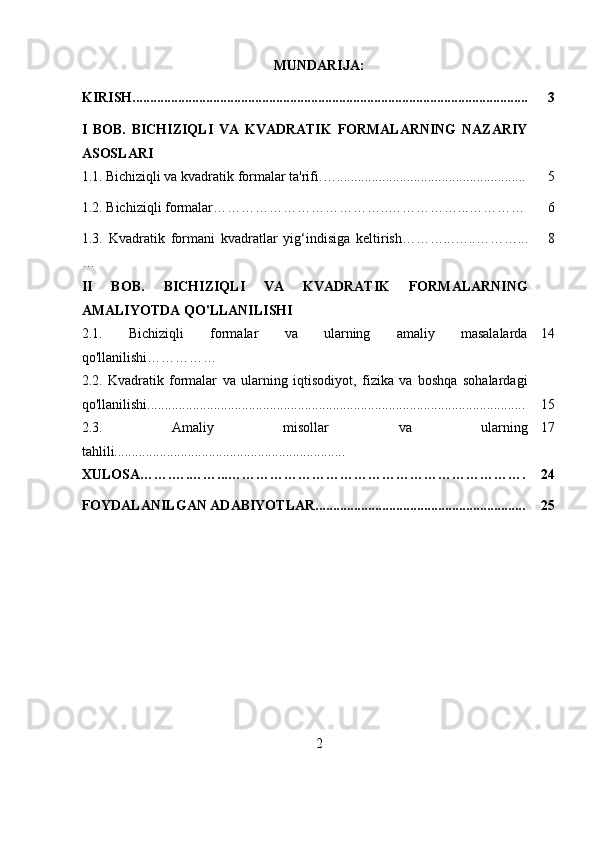 MUNDARIJA:
KIRISH................................................................................................................. 3
I   BOB.   BICHIZIQLI   VA   KVADRATIK   FORMALARNING   NAZARIY
ASOSLARI
1.1.   Bichiziqli va kvadratik formalar ta'rifi . ….. .................................................... 5
1.2. Bichiziqli formalar………………………………..……………...………… 6
1.3.   Kvadratik   formani   kvadratlar   yig‘indisiga   keltirish………... …..………...
… 8
II   BOB.   BICHIZIQLI   VA   KVADRATIK   FORMALARNING
AMALIYOTDA QO'LLANILISHI
2.1.   Bichiziqli   formalar   va   ularning   amaliy   masalalarda
qo'llanilishi…………… 14
2.2.   Kvadratik   formalar   va   ularning   iqtisodiyot,   fizika   va   boshqa   sohalardagi
qo'llanilishi............................................................................................................ 15
2.3.   Amaliy   misollar   va   ularning
tahlili.................................................................. 17
XULOSA…….….……...………………………………………………………. 24
FOYDALANILGAN ADABIYOTLAR............................................................ 25
2 