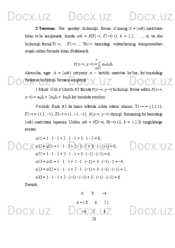 2-Teorema.    Har   qanday   bichiziqli   forma   o‘zining   ??????   = ( ?????????????????? ) matritsasi
bilan   to‘la   aniqlanadi,   bunda   ??????????????????   =   ?????? ( ⃗??????⃗⃗ 1→,   ??????⃗⃗⃗ 2→)   ( ?????? ,   ??????   =   1,2,   …   ,   ?????? )   va   shu
bichiziqli forma  ⃗??????⃗⃗ 1→, ??????⃗⃗⃗ 2→,...,   ⃗??????⃗⃗⃗?????? →   bazisdagi   vektorlarning   komponentlari
orqali ushbu formula bilan ifodalanadi:
        ??????
?????? ( ?????? →,  ?????? →) = ∑  ??????
???????????? ??????
?????? ??????
?????? .
         ?????? , ?????? =1
Aksincha,   agar   ??????   =   ( ?????????????????? )   ixtiyoriy   ??????   −   tartibli   matritsa   bo‘lsa,   ko‘rinishdagi
funksiya bichiziqli formani aniqlaydi.
1-Misol. Uch o‘lchovli  ?????? 3 fazoda  ?????? ( ?????? →,  ?????? →) bichiziqli forma ushbu  ?????? ( ?????? →,
?????? →) =  ??????
1 ??????
1  + 2 ??????
2 ??????
2  + 3 ??????
3 ??????
3  ko‘rinishda yozilsin.
Yechish:   Endi   ?????? 3   da   bazis   sifatida   uchta   vektor   olamiz:   ⃗??????⃗⃗ 1→   =   {1,1,1},
??????⃗⃗⃗ 2→ = {1,1, −1},  ??????⃗⃗⃗ 3→ = {1, −1, −1}.  ?????? ( ?????? →,  ?????? →) chiziqli formaning bu bazisdagi
( ?????????????????? )   matritsani   topamiz.   Ushbu   ??????????????????   =   ?????? ( ⃗??????⃗ → ?????? ,   ??????⃗⃗⃗?????? →)   ( ?????? ,   ??????   =   1,2,3)   tengliklarga
asosan:
?????? 11 = 1  ⋅  1  ⋅  1 + 2  ⋅  1  ⋅  1 + 3  ⋅  1  ⋅  1 = 6,
?????? 12 =  ?????? 21 = 1  ⋅  1  ⋅  1 + 2  ⋅  1  ⋅  1 + 3  ⋅  1  ⋅  (−1) = 0,
?????? 22 = 1  ⋅  1  ⋅  1 + 2  ⋅  1  ⋅  1 + 3  ⋅  (−1)  ⋅  (−1) = 6,
?????? 13 =  ?????? 31 = 1  ⋅  1  ⋅  1 + 2  ⋅  1  ⋅  (−1) + 3  ⋅  (−1)  ⋅  1 = −4,
?????? 23 =  ?????? 32 = 1  ⋅  1  ⋅  1 + 2  ⋅  1  ⋅  (−1) + 3  ⋅  (−1)  ⋅  (−1) = 2,
?????? 33 = 1  ⋅  1  ⋅  1 + 2  ⋅  (−1)  ⋅  (−1) + 3  ⋅  (−1)  ⋅  (−1) = 6
Demak,
6 0 −4
         ??????  = ( 0       6       2 )
−4 2 6
20 