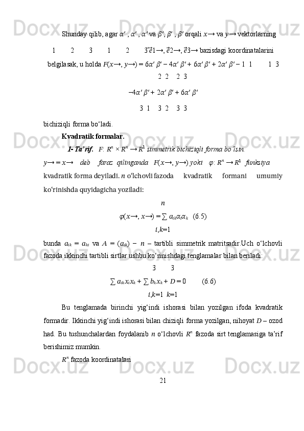 Shunday qilib, agar  ?????? ′ ,  ?????? ′ ,  ?????? ′ va  ?????? ′,  ?????? ′ ,  ?????? ′ orqali  ?????? → va  ?????? → vektorlarning 
1 2 3 1 2 3  ⃗??????⃗⃗ 1→,  ??????⃗⃗⃗ 2→,  ??????⃗⃗⃗ 3→ bazisdagi koordinatalarini
belgilasak, u holda  ?????? ( ?????? →,  ?????? →) = 6 ?????? ′  ?????? ′ − 4 ?????? ′  ?????? ′ + 6 ?????? ′  ?????? ′ + 2 ?????? ′  ?????? ′ − 1  1 1  3
2  2 2  3
−4 ?????? ′  ?????? ′ + 2 ?????? ′  ?????? ′ + 6 ?????? ′  ?????? ′
3  1 3  2 3  3
bichiziqli forma bo‘ladi.
Kvadratik formalar.
1- Ta’rif. ?????? :  ?????? ??????
 ×  ?????? ??????
 →  ?????? 1
  simmetrik bichiziqli forma bo‘lsin.
?????? → =  ?????? → deb faraz qilinganda ?????? ( ?????? →,  ?????? →) yoki ?????? :  ?????? ??????
 →  ?????? 1
funksiya 
kvadratik forma deyiladi. ?????? o‘lchovli fazoda   kvadratik   formani   umumiy
ko‘rinishda quyidagicha yoziladi: 
??????
?????? ( ?????? →,  ?????? →) = ∑  ??????
???????????? ??????
?????? ??????
?????? (6.5)
?????? , ?????? =1
bunda   ??????
????????????   =   ??????
????????????   va   ??????   =   ( ??????
???????????? )   −   ??????   –   tartibli   simmetrik   matritsadir.Uch   o‘lchovli
fazoda ikkinchi tartibli sirtlar ushbu ko‘rinishdagi tenglamalar bilan beriladi:
3 3
∑  ??????
???????????? ??????
?????? ??????
??????  + ∑  ??????
?????? ??????
??????  +  ??????  = 0 (6.6)
?????? , ?????? =1 ?????? =1
Bu   tenglamada   birinchi   yig‘indi   ishorasi   bilan   yozilgan   ifoda   kvadratik
formadir. Ikkinchi yig‘indi ishorasi bilan chiziqli forma yozilgan, nihoyat  ??????  – ozod
had. Bu tushunchalardan foydalanib   ??????   o‘lchovli   ?????? ??????
  fazoda sirt tenglamasiga ta’rif
berishimiz mumkin.
?????? ??????
 fazoda koordinatalari
21 
