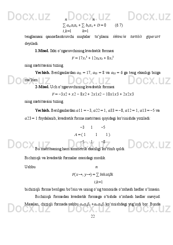                                           ??????                 ??????
∑  ??????
???????????? ??????
?????? ??????
??????  + ∑  ??????
?????? ??????
??????  +  ??????  = 0 (6.7)
                                        ?????? , ?????? =1       ?????? =1
tenglamani qanoatlantiruvchi nuqtalar   to‘plami   ikkinchi   tartibli   gipersirt
deyiladi.
1.Misol.  Ikki o‘zgaruvchining kvadratik formasi
??????  = 17 ??????
1 2
 + 12 ??????
1 ??????
2  + 8 ??????
2 2
ning matritsasini tuzing.
Yechish.   Berilganlardan   ??????
11   = 17,   ??????
22   = 8 va   ??????
12   = 6 ga teng ekanligi bizga
ma’lum. 
2-Misol.  Uch o‘zgaruvchining kvadratik formasi 
??????  = −3 ?????? 2 +  ?????? 2 − 8 ?????? 2 + 2 ?????? 1 ?????? 2 − 10 ?????? 1 ?????? 3 + 2 ?????? 2 ?????? 3
ning matritsasini tuzing.
Yechish.  Berilganlardan  ?????? 11 = −3,  ?????? 22 = 1,  ?????? 33 = −8,  ?????? 12 = 1,  ?????? 13 = −5 va
?????? 23 = 1 foydalanib, kvadratik forma matritsasi quyidagi ko‘rinishda yoziladi:
−3 1 −5
??????  = ( 1 1 1 ).
−5 1 −8
Bu matritsaning ham simmetrik ekanligi ko‘rinib qoldi.
Bichiziqli va kvadratik formalar orasidagi moslik.
Ushbu                                                            ??????
?????? ( ?????? →,  ?????? →) = ∑  ??????????????????????????????????????????
            ?????? , ?????? =1
bichiziqli forma berilgan bo‘lsin va uning o‘ng tomonida o‘xshash hadlar o‘lmasin.
Bichiziqli   formadan   kvadratik   formaga   o‘tishda   o‘xshash   hadlar   mavjud.
Masalan, chiziqli formada ushbu  ??????
???????????? ??????
?????? ??????
??????  + ??????
???????????? ??????
?????? ??????
??????  ko‘rinishdagi yig‘indi bor. Bunda
22 