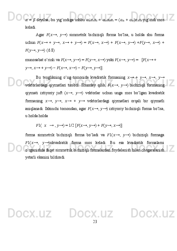 ??????   =   ??????   deyilsa, bu yig‘indiga ushbu   ??????
???????????? ??????
?????? ??????
??????   +   ??????
???????????? ??????
?????? ??????
??????   = ( ??????
????????????   +   ??????
???????????? ) ??????
?????? ??????
??????   yig‘indi mos
keladi.
Agar   ?????? ( ?????? →,   ?????? →)   simmetrik   bichiziqli   forma   bo‘lsa,   u   holda   shu   forma
uchun   ?????? ( ?????? →   +   ?????? →,   ?????? →   +   ?????? →)   =   ?????? ( ?????? →,   ?????? →)   +   ?????? ( ?????? →,   ?????? →)   + ?????? ( ?????? →,   ?????? →)   +
?????? ( ?????? →,  ?????? →) (6.8)
munosabat o‘rinli va  ?????? ( ?????? →,  ?????? →) =  ?????? ( ?????? →,  ?????? →) yoki  ?????? ( ?????? →,  ?????? →) =   [ ?????? ( ?????? → +
?????? →,  ?????? → +  ?????? →) −  ?????? ( ?????? →,  ?????? →) −  ?????? ( ?????? →,  ?????? →)]. 
Bu   tenglikning   o‘ng   tomonida   kvadratik   formaning   ?????? →   +   ?????? →,   ?????? →,   ?????? →
vektorlardagi   qiymatlari   turibdi.   Shunday   qilib,   ?????? ( ?????? →,   ?????? →)   bichiziqli   formaning
qiymati   ixtiyoriy   juft   ( ?????? →,   ?????? →)   vektorlar   uchun   unga   mos   bo‘lgan   kvadratik
formaning   ?????? →,   ?????? →,   ?????? →   +   ?????? →   vektorlardagi   qiymatlari   orqali   bir   qiymatli
aniqlanadi. Ikkinchi tomondan, agar   ?????? ( ?????? →,   ?????? →) ixtiyoriy bichiziqli forma bo‘lsa,
u holda   holda
?????? 1(   ??????    → ,  ?????? →) = 1/2 [ ?????? ( ?????? →,  ?????? →) +  ?????? ( ?????? →,  ?????? →)]
forma   simmetrik   bichiziqli   forma   bo‘ladi   va   ?????? 1( ?????? →,   ?????? →)   bichiziqli   formaga
?????? 1( ?????? →,   ?????? →)nkvadratik   forma   mos   keladi.   Bu   esa   kvadratik   formalarni
o‘rganishda faqat simmetrik bichiziqli formalardan foydalanish bilan chegaralanish
yetarli ekanini bildiradi.
23 