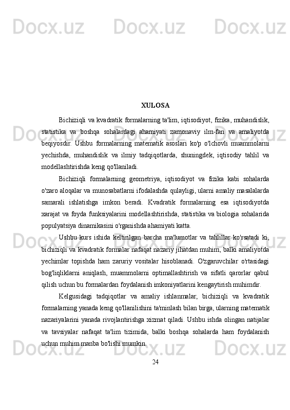 XULOSA
Bichiziqli va kvadratik formalarning ta'lim, iqtisodiyot, fizika, muhandislik,
statistika   va   boshqa   sohalardagi   ahamiyati   zamonaviy   ilm-fan   va   amaliyotda
beqiyosdir.   Ushbu   formalarning   matematik   asoslari   ko'p   o'lchovli   muammolarni
yechishda,   muhandislik   va   ilmiy   tadqiqotlarda,   shuningdek,   iqtisodiy   tahlil   va
modellashtirishda keng qo'llaniladi.
Bichiziqli   formalarning   geometriya,   iqtisodiyot   va   fizika   kabi   sohalarda
o'zaro aloqalar va munosabatlarni ifodalashda qulayligi, ularni amaliy masalalarda
samarali   ishlatishga   imkon   beradi.   Kvadratik   formalarning   esa   iqtisodiyotda
xarajat va foyda funksiyalarini modellashtirishda, statistika va biologia sohalarida
populyatsiya dinamikasini o'rganishda ahamiyati katta.
Ushbu   kurs   ishida   keltirilgan   barcha   ma'lumotlar   va   tahlillar   ko'rsatadi   ki,
bichiziqli va kvadratik formalar nafaqat nazariy jihatdan muhim, balki amaliyotda
yechimlar   topishda   ham   zaruriy   vositalar   hisoblanadi.   O'zgaruvchilar   o'rtasidagi
bog'liqliklarni   aniqlash,   muammolarni   optimallashtirish   va   sifatli   qarorlar   qabul
qilish uchun bu formalardan foydalanish imkoniyatlarini kengaytirish muhimdir.
Kelgusidagi   tadqiqotlar   va   amaliy   ishlanmalar,   bichiziqli   va   kvadratik
formalarning yanada keng qo'llanilishini ta'minlash bilan birga, ularning matematik
nazariyalarini yanada rivojlantirishga xizmat qiladi. Ushbu ishda olingan natijalar
va   tavsiyalar   nafaqat   ta'lim   tizimida,   balki   boshqa   sohalarda   ham   foydalanish
uchun muhim manba bo'lishi mumkin.
24 