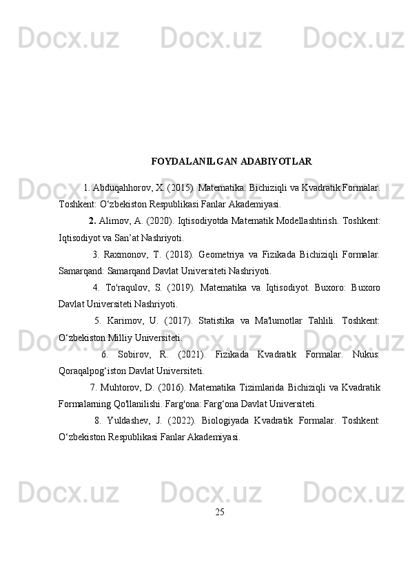 FOYDALANILGAN ADABIYOTLAR
1. Abduqahhorov, X. (2015). Matematika: Bichiziqli va Kvadratik Formalar.
Toshkent: O‘zbekiston Respublikasi Fanlar Akademiyasi.
   2.   Alimov, A. (2020). Iqtisodiyotda Matematik Modellashtirish. Toshkent:
Iqtisodiyot va San’at Nashriyoti.
    3.   Raxmonov,   T.   (2018).   Geometriya   va   Fizikada   Bichiziqli   Formalar.
Samarqand: Samarqand Davlat Universiteti Nashriyoti.
    4.   To'raqulov,   S.   (2019).   Matematika   va   Iqtisodiyot.   Buxoro:   Buxoro
Davlat Universiteti Nashriyoti.
    5.   Karimov,   U.   (2017).   Statistika   va   Ma'lumotlar   Tahlili.   Toshkent:
O‘zbekiston Milliy Universiteti.
    6.   Sobirov,   R.   (2021).   Fizikada   Kvadratik   Formalar.   Nukus:
Qoraqalpog‘iston Davlat Universiteti.
    7.   Muhtorov,   D.   (2016).   Matematika   Tizimlarida   Bichiziqli   va   Kvadratik
Formalarning Qo'llanilishi. Farg'ona: Farg‘ona Davlat Universiteti.
    8.   Yuldashev,   J.   (2022).   Biologiyada   Kvadratik   Formalar.   Toshkent:
O‘zbekiston Respublikasi Fanlar Akademiyasi.
25 