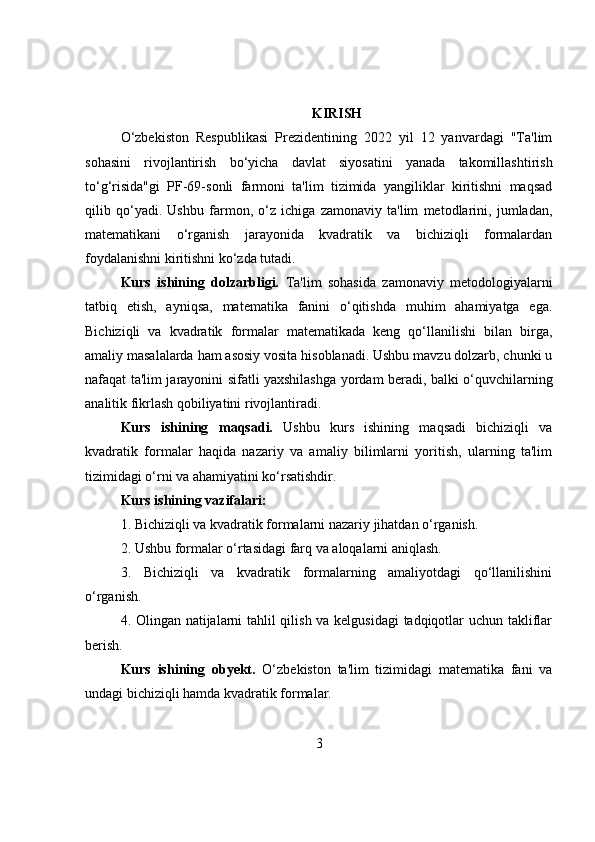 KIRISH
O‘zbekiston   Respublikasi   Prezidentining   2022   yil   12   yanvardagi   "Ta'lim
sohasini   rivojlantirish   bo‘yicha   davlat   siyosatini   yanada   takomillashtirish
to‘g‘risida"gi   PF-69-sonli   farmoni   ta'lim   tizimida   yangiliklar   kiritishni   maqsad
qilib   qo‘yadi.   Ushbu   farmon,   o‘z   ichiga   zamonaviy   ta'lim   metodlarini,   jumladan,
matematikani   o‘rganish   jarayonida   kvadratik   va   bichiziqli   formalardan
foydalanishni kiritishni ko‘zda tutadi.
Kurs   ishining   dolzarbligi.   Ta'lim   sohasida   zamonaviy   metodologiyalarni
tatbiq   etish,   ayniqsa,   matematika   fanini   o‘qitishda   muhim   ahamiyatga   ega.
Bichiziqli   va   kvadratik   formalar   matematikada   keng   qo‘llanilishi   bilan   birga,
amaliy masalalarda ham asosiy vosita hisoblanadi. Ushbu mavzu dolzarb, chunki u
nafaqat ta'lim jarayonini sifatli yaxshilashga yordam beradi, balki o‘quvchilarning
analitik fikrlash qobiliyatini rivojlantiradi.
Kurs   ishining   m aqsadi.   Ushbu   kurs   ishining   maqsadi   bichiziqli   va
kvadratik   formalar   haqida   nazariy   va   amaliy   bilimlarni   yoritish,   ularning   ta'lim
tizimidagi o‘rni va ahamiyatini ko‘rsatishdir.
Kurs ishining v azifalari:
1. Bichiziqli va kvadratik formalarni nazariy jihatdan o‘rganish.
2. Ushbu formalar o‘rtasidagi farq va aloqalarni aniqlash.
3.   Bichiziqli   va   kvadratik   formalarning   amaliyotdagi   qo‘llanilishini
o‘rganish.
4. Olingan natijalarni tahlil qilish va kelgusidagi tadqiqotlar uchun takliflar
berish.
Kurs   ishining   o byekt.   O‘zbekiston   ta'lim   tizimidagi   matematika   fani   va
undagi bichiziqli hamda kvadratik formalar.
3 