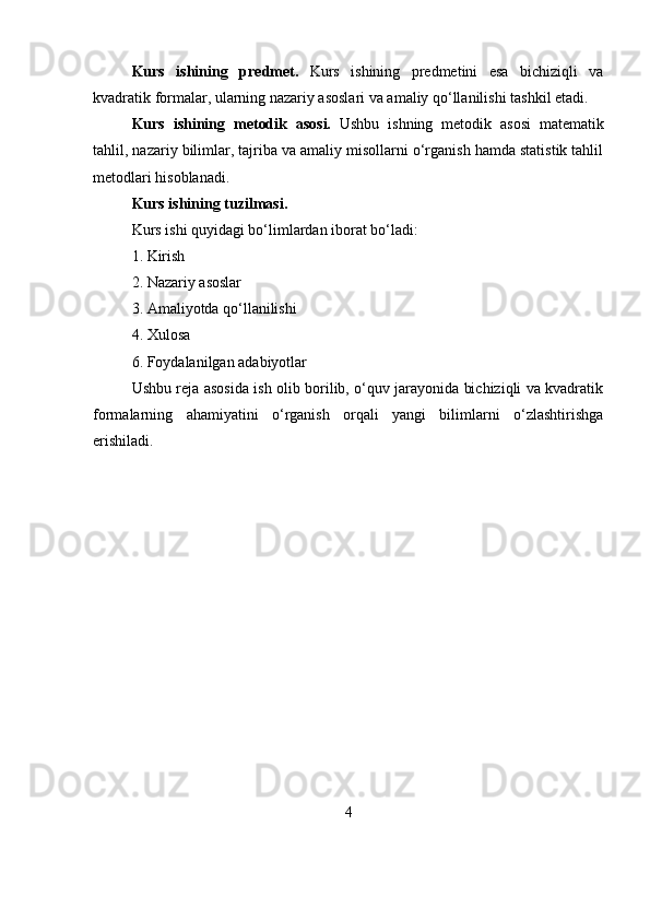 Kurs   ishining   p redmet.   Kurs   ishining   predmetini   esa   bichiziqli   va
kvadratik formalar, ularning nazariy asoslari va amaliy qo‘llanilishi tashkil etadi.
Kurs   ishining   m etodik   asosi.   Ushbu   ishning   metodik   asosi   matematik
tahlil, nazariy bilimlar, tajriba va amaliy misollarni o‘rganish hamda statistik tahlil
metodlari hisoblanadi.
Kurs ishining t uzilmasi.
Kurs ishi quyidagi bo‘limlardan iborat bo‘ladi:
1. Kirish
2. Nazariy asoslar
3. Amaliyotda qo‘llanilishi
4. Xulosa
6. Foydalanilgan adabiyotlar
Ushbu reja asosida ish olib borilib, o‘quv jarayonida bichiziqli va kvadratik
formalarning   ahamiyatini   o‘rganish   orqali   yangi   bilimlarni   o‘zlashtirishga
erishiladi. 
4 