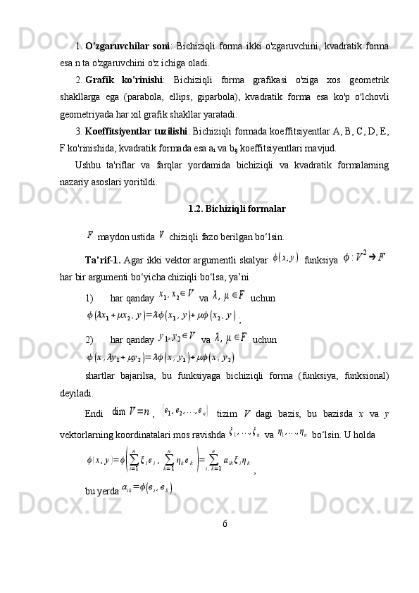 1. O'zgaruvchilar   soni :   Bichiziqli   forma   ikki   o'zgaruvchini,   kvadratik   forma
esa n ta o'zgaruvchini o'z ichiga oladi.
2. Grafik   ko'rinishi :   Bichiziqli   forma   grafikasi   o'ziga   xos   geometrik
shakllarga   ega   (parabola,   ellips,   giparbola),   kvadratik   forma   esa   ko'p   o'lchovli
geometriyada har xil grafik shakllar yaratadi.
3. Koeffitsiyentlar tuzilishi : Bichiziqli formada koeffitsiyentlar A, B, C, D, E,
F ko'rinishida, kvadratik formada esa a
i  va b
ij  koeffitsiyentlari mavjud.
Ushbu   ta'riflar   va   farqlar   yordamida   bichiziqli   va   kvadratik   formalarning
nazariy asoslari yoritildi.
1.2. Bichiziqli formalarF
 maydon ustida 	V  chiziqli fazo berilgan bo‘lsin.
Ta’rif-1.   Agar ikki vektor argumentli skalyar  	
ϕ(x,y)   funksiya  	ϕ	:V	2→	F
har bir argumenti bo‘yicha chiziqli bo‘lsa, ya’ni
1) har qanday 	
x1,x2∈V  va 	λ,μ	∈F  uchun	
ϕ(λx	1+	μx	2,y)=	λϕ(x1,y)+	μϕ(x2,y)
;
2) har qanday 	
y1,y2∈V  va 	λ,μ	∈F  uchun	
ϕ(x,λy	1+	μy	2)=	λϕ(x,y1)+	μϕ(x,y2)
shartlar   bajarilsa,   bu   funksiyaga   bichiziqli   forma   (funksiya,   funksional)
deyiladi.
Endi  	
dim	V	=	n ,  	{e1,e2,...,en}   tizim   V   dagi   bazis,   bu   bazisda   x   va   y
vektorlarning koordinatalari mos ravishda 	
ξ1,...,ξn  va 	η1,...,ηn  bo‘lsin. U holda	
ϕ(x,y)=	ϕ(∑i=1
n	
ξiei,∑k=1
n	
ηkek)=	∑i,k=1
n	
aikξiηk
,
bu yerda	
aik=	ϕ(ei,ek) .
6 