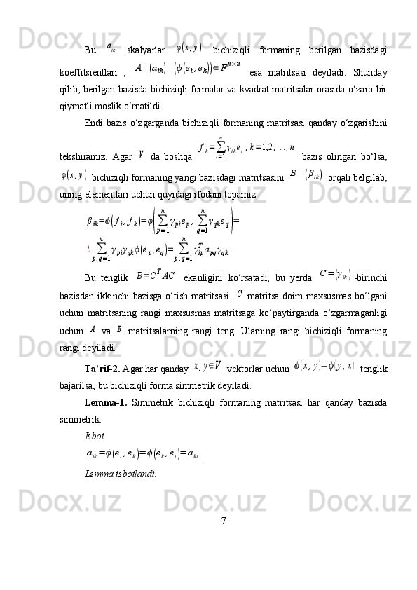 Bu  aik   skalyarlar  	ϕ(x,y)   bichiziqli   formaning   berilgan   bazisdagi
koeffitsientlari   ,  	
A=	(aik)=	(ϕ(ei,ek))∈	Fn×n   esa   matritsasi   deyiladi.   Shunday
qilib, berilgan bazisda bichiziqli formalar va kvadrat matritsalar orasida o‘zaro bir
qiymatli moslik o‘rnatildi.
Endi  bazis   o‘zgarganda   bichiziqli   formaning  matritsasi  qanday   o‘zgarishini
tekshiramiz.   Agar  	
V   da   boshqa  	
fk=	∑
i=1
n	
γikei,k=	1,2	,...,n   bazis   olingan   bo‘lsa,	
ϕ(x,y)
 bichiziqli formaning yangi bazisdagi matritsasini 	B=	(βik)  orqali belgilab,
uning elementlari uchun quyidagi ifodani topamiz:	
βik=	ϕ(fi,fk)=	ϕ(∑
p=1
n	
γpiep,∑
q=1
n	
γqk	eq)=	
¿	∑
p,q=1	
n	
γpiγqk	ϕ(ep,eq)=	∑
p,q=1	
n	
γipTapq	γqk	.
Bu   tenglik  	
B=	CTAC   ekanligini   ko‘rsatadi,   bu   yerda  	C	=	(γik) -birinchi
bazisdan ikkinchi bazisga o‘tish matritsasi.  	
C   matritsa doim maxsusmas  bo‘lgani
uchun   matritsaning   rangi   maxsusmas   matritsaga   ko‘paytirganda   o‘zgarmaganligi
uchun  	
A   va  	B   matritsalarning   rangi   teng.   Ularning   rangi   bichiziqli   formaning
rangi deyiladi.
Ta’rif-2.  Agar har qanday 	
x,y∈V  vektorlar uchun 	ϕ(x,y)=	ϕ(y,x)  tenglik
bajarilsa, bu bichiziqli forma simmetrik deyiladi.
Lemma-1.   Simmetrik   bichiziqli   formaning   matritsasi   har   qanday   bazisda
simmetrik.
Isbot.  	
aik=	ϕ(ei,ek)=	ϕ(ek,ei)=	aki
.
Lemma isbotlandi.
7 