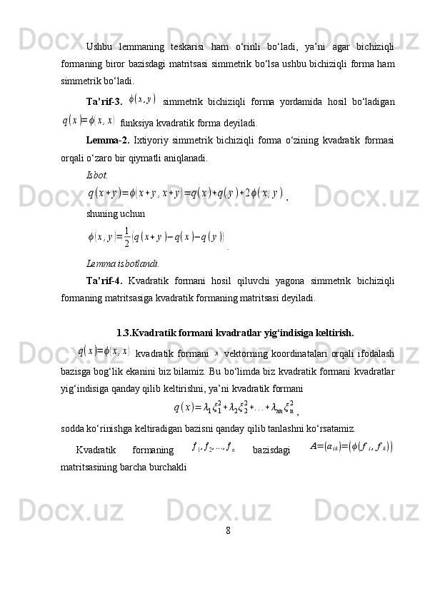 Ushbu   lemmaning   teskarisi   ham   o‘rinli   bo‘ladi,   ya’ni   agar   bichiziqli
formaning biror bazisdagi matritsasi simmetrik bo‘lsa ushbu bichiziqli forma ham
simmetrik bo‘ladi.
Ta’rif-3.  ϕ(x,y)   simmetrik   bichiziqli   forma   yordamida   hosil   bo‘ladigan	
q(x)=	ϕ(x,x)
 funksiya kvadratik forma deyiladi.
Lemma-2.   Ixtiyoriy   simmetrik   bichiziqli   forma   o‘zining   kvadratik   formasi
orqali o‘zaro bir qiymatli aniqlanadi.
Isbot.  	
q(x+	y)=	ϕ(x+	y,x+	y)=	q(x)+q(y)+2ϕ(x,y)
,
shuning uchun	
ϕ(x,y)=	1
2(q(x+	y)−	q(x)−	q(y))
.
Lemma isbotlandi.
Ta’rif-4.   Kvadratik   formani   hosil   qiluvchi   yagona   simmetrik   bichiziqli
formaning matritsasiga kvadratik formaning matritsasi deyiladi.
1.3.Kvadratik formani kvadratlar yig‘indisiga keltirish.	
q(x)=	ϕ(x,x)
  kvadratik   formani  	x   vektorning   koordinatalari   orqali   ifodalash
bazisga bog‘lik ekanini biz bilamiz. Bu bo‘limda biz kvadratik formani kvadratlar
yig‘indisiga qanday qilib keltirishni, ya’ni kvadratik formani 	
q(x)=	λ1ξ1
2+λ2ξ2
2+...+λnn	ξn
2
,
sodda ko‘rinishga keltiradigan bazisni qanday qilib tanlashni ko‘rsatamiz.
Kvadratik   formaning  	
f1,f2,...,fn   bazisdagi  	A=	(aik)=	(ϕ(fi,fk))
matritsasining barcha burchakli 
8 