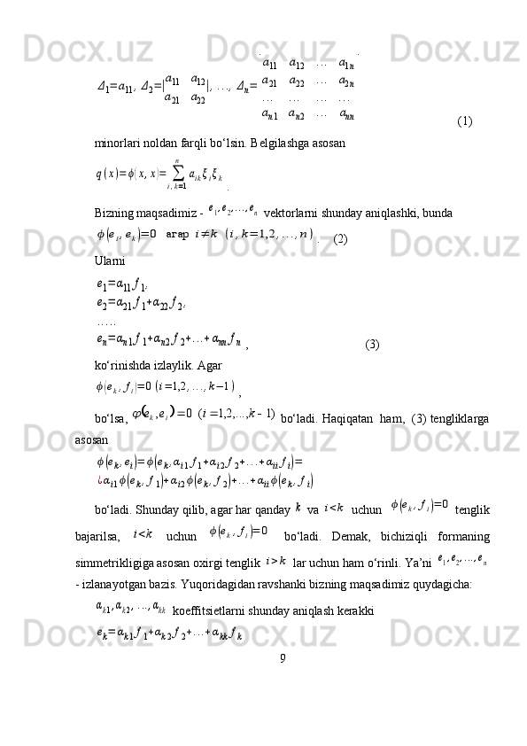 Δ1=	a11	,Δ2=|a11	a12	
a21	a22
|,...,Δn=	
⌊
a11	a12	...	a1n	
a21	a22	...	a2n	
...	...	...	...	
an1	an2	...	ann	
⌋  (1)
minorlari noldan farqli bo‘lsin. Belgilashga asosan	
q(x)=	ϕ(x,x)=	∑
i,k=1
n	
aikξiξk
.
Bizning maqsadimiz - 	
e1,e2,...,en  vektorlarni shunday aniqlashki, bunda 	
ϕ(ei,ek)=	0	агар	i≠	k	(i,k=	1,2	,...,n)
.  (2)
Ularni	
e1=	α11	f1,	
e2=	α21	f1+α22	f2,	
.....	
en=	αn1f1+αn2f2+...+αnn	fn
,  (3)
ko‘rinishda izlaylik. Agar	
ϕ(ek,fi)=	0(i=	1,2	,...,k−	1)
,
bo‘lsa, 	
		)1	,...,2,1	(	0	,				k	i	e	e	i	k	  bo‘ladi. Haqiqatan  ham,  (3) tengliklarga
asosan	
ϕ(ek,ei)=	ϕ(ek,αi1f1+αi2f2+...+αiifi)=	
¿αi1ϕ(ek,f1)+αi2ϕ(ek,f2)+...+αiiϕ(ek,fi)
bo‘ladi. Shunday qilib, agar har qanday 	
k  va 	i<k  uchun  	ϕ(ek,fi)=	0 tenglik
bajarilsa,  	
i<k   uchun  	ϕ(ek,fi)=	0   bo‘ladi.   Demak,   bichiziqli   formaning
simmetrikligiga asosan oxirgi tenglik 
i>k  lar uchun ham o‘rinli. Ya’ni 	e1,e2,...,en
- izlanayotgan bazis. Yuqoridagidan ravshanki bizning maqsadimiz quydagicha:	
αk1,αk2,...,αkk
 koeffitsietlarni shunday aniqlash kerakki 	
ek=	αk1f1+αk2f2+...+αkk	fk
9 