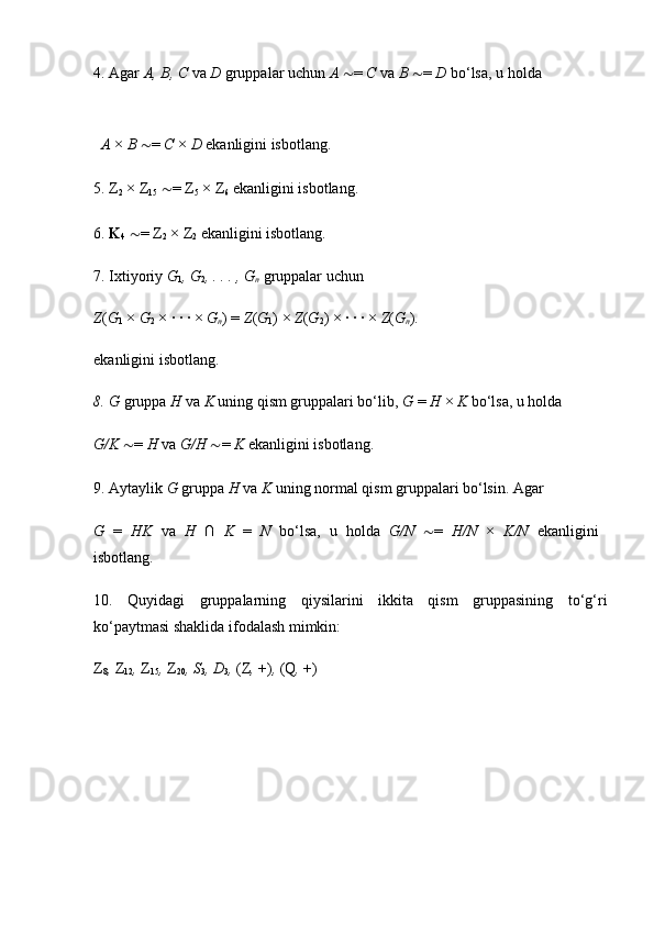 4. Agar  A, B, C  va  D  gruppalar uchun  A  ∼ =  C  va  B  ∼ =  D  bo‘lsa, u holda 
A  ×  B  ∼ =  C  ×  D  ekanligini isbotlang. 
5. Z
2  × Z
15   ∼ = Z
5  × Z
6  ekanligini isbotlang. 
6.  K
4   ∼ = Z
2  × Z
2  ekanligini isbotlang. 
7. Ixtiyoriy  G
1 , G
2 , . . . , G
n   gruppalar uchun 
Z ( G
1  ×  G
2  × · · · ×  G
n ) =  Z ( G
1 ) ×  Z ( G
2 ) × · · · ×  Z ( G
n ) .  
ekanligini isbotlang. 
8. G  gruppa  H  va  K  uning qism gruppalari bo‘lib,  G  =  H  ×  K  bo‘lsa, u holda 
G/K  ∼ =  H  va  G/H  ∼ =  K  ekanligini isbotlang. 
9. Aytaylik  G  gruppa  H  va  K  uning normal qism gruppalari bo‘lsin. Agar 
G   =   HK   va   H   ∩   K   =   N   bo‘lsa,   u   holda   G/N   ∼ =   H/N   ×   K/N   ekanligini  
isbotlang. 
10.   Quyidagi   gruppalarning   qiysilarini   ikkita   qism   gruppasining   to‘g‘ri
ko‘paytmasi shaklida ifodalash mimkin: 
Z
8 ,  Z
12 ,  Z
15 ,  Z
20 , S
3 , D
3 ,  (Z ,  +) ,  (Q ,  +)  