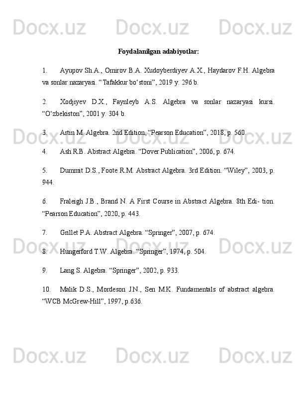 Foydalanilgan adabiyotlar:
1. Ayupov Sh.A., Omirov B.A. Xudoyberdiyev A.X., Haydarov F.H. Algebra
va sonlar nazaryasi. “Tafakkur bo‘stoni”, 2019 y. 296 b. 
2. Xodjiyev   D.X.,   Faynleyb   A.S.   Algebra   va   sonlar   nazaryasi   kursi.
“O‘zbekiston”, 2001 y. 304 b. 
3. Artin M. Algebra. 2nd Edition, “Pearson Education”, 2018, p. 560. 
4. Ash R.B. Abstract Algebra. “Dover Publication”, 2006, p. 674. 
5. Dummit D.S., Foote R.M. Abstract Algebra. 3rd Edition. “Wiley”, 2003, p.
944. 
6. Fraleigh   J.B.,   Brand   N.   A   First   Course   in   Abstract   Algebra.   8th   Edi-   tion.
“Pearson Education”, 2020, p. 443. 
7. Grillet P.A. Abstract Algebra. “Springer”, 2007, p. 674. 
8. Hungerford T.W. Algebra. “Springer”, 1974, p. 504. 
9. Lang S. Algebra. “Springer”, 2002, p. 933. 
10. Malik   D.S.,   Mordeson   J.N.,   Sen   M.K.   Fundamentals   of   abstract   algebra.
“WCB McGrew-Hill”, 1997, p.636. 