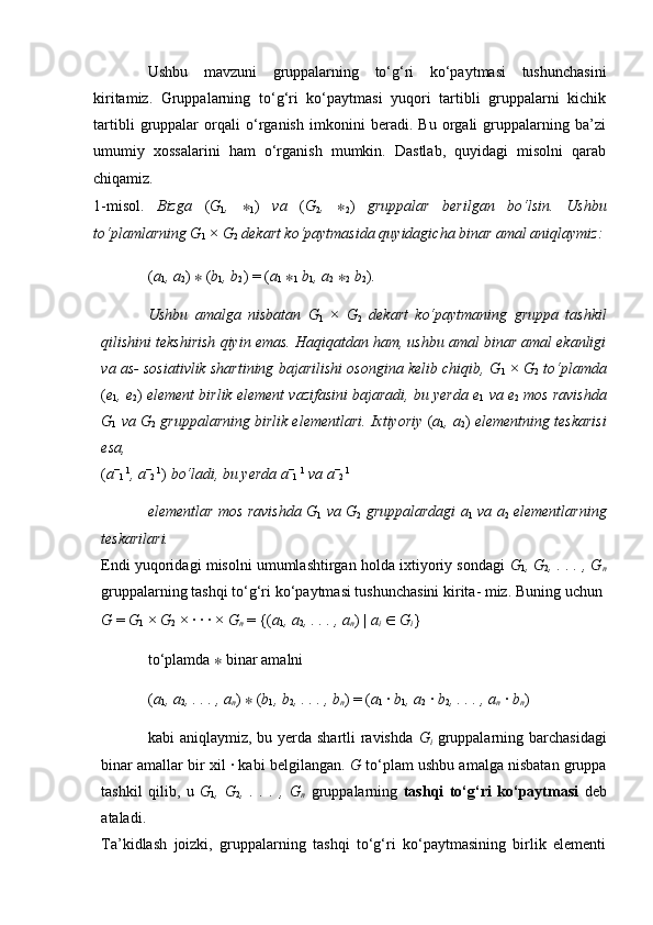 Ushbu   mavzuni   gruppalarning   to‘g‘ri   ko‘paytmasi   tushunchasini
kiritamiz.   Gruppalarning   to‘g‘ri   ko‘paytmasi   yuqori   tartibli   gruppalarni   kichik
tartibli   gruppalar   orqali   o‘rganish   imkonini   beradi.   Bu   orgali   gruppalarning   ba’zi
umumiy   xossalarini   ham   o‘rganish   mumkin.   Dastlab,   quyidagi   misolni   qarab
chiqamiz.  
1-misol.   Bizga   ( G
1 ,   ∗
1 )   va   ( G
2 ,   ∗
2 )   gruppalar   berilgan   bo‘lsin.   Ushbu
to‘plamlarning G
1  ×  G
2   dekart ko‘paytmasida quyidagicha binar amal aniqlaymiz:
( a
1 , a
2 )  ∗  ( b
1 , b
2 ) = ( a
1   ∗
1   b
1 , a
2   ∗
2   b
2 ) .  
Ushbu   amalga   nisbatan   G
1   ×   G
2   dekart   ko‘paytmaning   gruppa   tashkil
qilishini tekshirish qiyin emas. Haqiqatdan ham, ushbu amal binar amal ekanligi
va as- sosiativlik shartining bajarilishi osongina kelib chiqib, G
1  ×   G
2   to‘plamda
( e
1 , e
2 )  element birlik element vazifasini bajaradi, bu yerda e
1   va e
2   mos ravishda
G
1   va G
2   gruppalarning birlik elementlari. Ixtiyoriy  ( a
1 , a
2 )  elementning teskarisi
esa,  
( a −
1  1
, a −
2  1
)  bo‘ladi, bu yerda a −
1  1
  va a −
2  1
 
elementlar mos ravishda G
1   va G
2   gruppalardagi a
1   va a
2   elementlarning
teskarilari.  
Endi yuqoridagi misolni umumlashtirgan holda ixtiyoriy sondagi   G
1 , G
2 , . . . , G
n
gruppalarning tashqi to‘g‘ri ko‘paytmasi tushunchasini kirita- miz. Buning uchun 
G  =  G
1  ×  G
2  × · · · ×  G
n   = {( a
1 , a
2 , . . . , a
n ) |  a
i   ∈   G
i } 
to‘plamda  ∗  binar amalni 
( a
1 , a
2 , . . . , a
n )  ∗  ( b
1 , b
2 , . . . , b
n ) = ( a
1  ·  b
1 , a
2  ·  b
2 , . . . , a
n   ·  b
n ) 
kabi aniqlaymiz, bu yerda shartli ravishda   G
i   gruppalarning barchasidagi
binar amallar bir xil · kabi belgilangan.  G  to‘plam ushbu amalga nisbatan gruppa
tashkil   qilib,   u   G
1 ,   G
2 ,   .   .   .   ,   G
n   gruppalarning   tashqi   to‘g‘ri   ko‘paytmasi   deb
ataladi.  
Ta’kidlash   joizki,   gruppalarning   tashqi   to‘g‘ri   ko‘paytmasining   birlik   elementi 