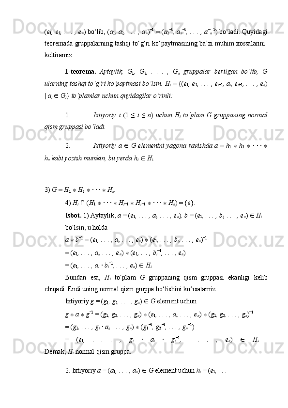 ( e
1 , e
2 , . . . , e
n ) bo‘lib, ( a
1 , a
2 , . . . , a
n ) −1
 = ( a
1 −1
, a
n −1
, . . . , a −
n   1
) bo‘ladi. Quyidagi
teoremada gruppalarning tashqi to‘g‘ri ko‘paytmasining ba’zi muhim xossalarini 
keltiramiz. 
1-teorema.   Aytaylik,   G
1 ,   G
2 ,   .   .   .   ,   G
n   gruppalar   berilgan   bo‘lib,   G
ularning tashqi to‘g‘ri ko‘paytmasi bo‘lsin. H
i   = {( e
1 , e
2 , . . . , e
i −1 , a
i , e
i +1 , . . . , e
n )
|  a
i   ∈   G
i }  to‘plamlar uchun quyidagilar o‘rinli:  
1. Ixtiyoriy   i   (1  ≤   i   ≤   n )   uchun H
i   to‘plam G  gruppaning  normal
qism gruppasi bo‘ladi.  
2. Ixtiyoriy a   ∈   G elementni yagona ravishda a   =   h
1   ∗   h
2   ∗   · · ·   ∗
h
n  kabi yozish mumkin, bu yerda h
i   ∈   H
i .  
3)  G  =  H
1   ∗   H
2   ∗  · · ·  ∗   H
n .  
4)  H
i   ∩ ( H
1   ∗  · · ·  ∗   H
i −1   ∗   H
i +1   ∗  · · ·  ∗   H
n ) = { e } .  
Isbot.  1) Aytaylik,  a  = ( e
1 , . . . , a
i , . . . , e
n ) , b  = ( e
1 , . . . , b
i , . . . , e
n )  ∈   H
i  
bo‘lsin, u holda 
a  ∗   b −1
 = ( e
1 , . . . , a
i , . . . , e
n )  ∗  ( e
1 , . . . , b
i , . . . , e
n ) −1
 
= ( e
1 , . . . ,  a
i , . . . ,  e
n )  ∗  ( e
1 , .. . ,  b
i −1
, . . . ,  e
n ) 
= ( e
1 , . . . ,  a
i   ·  b
i −1
, . . . ,  e
n )  ∈   H
i .  
Bundan   esa,   H
i   to‘plam   G   gruppaning   qism   gruppasi   ekanligi   kelib
chiqadi. Endi uning normal qism gruppa bo‘lishini ko‘rsatamiz. 
Ixtiyoriy  g  = ( g
1 , g
2 , . . . , g
n )  ∈   G  element uchun 
g  ∗   a  ∗   g −1
 = ( g
1 , g
2 , . . . , g
n )  ∗  ( e
1 , . . . , a
i , . . . , e
n )  ∗  ( g
1 , g
2 , . . . , g
n ) −1
 
= ( g
1 , . . . , g
i   ·  a
i , . . . , g
n )  ∗  ( g
1 −1
, g
2 −1
, . . . , g
n −1
) 
=   ( e
1 ,   .   .   .   ,   g
i   ·   a
i   ·   g
i −1
,   .   .   .   ,   e
n )   ∈   H
i .  
Demak,  H
i   normal qism gruppa. 
2. Ixtiyoriy  a  = ( a
1 , . . . , a
n )  ∈   G  element uchun  h
i   = ( e
1 , . . . 