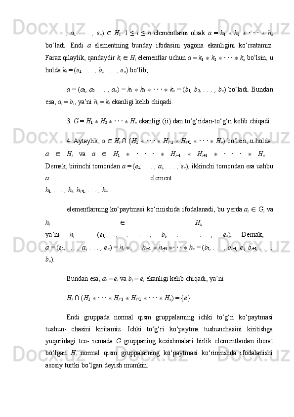 ,   a
i ,   .   .   .   ,   e
n )   ∈   H
i ,   1   ≤   i   ≤   n   elementlarni   olsak   a   =   h
1   ∗   h
2   ∗   ·   ·   ·   ∗   h
n
bo‘ladi.   Endi   a   elementning   bunday   ifodasini   yagona   ekanligini   ko‘rsatamiz.
Faraz qilaylik, qandaydir  k
i   ∈   H
i   elementlar uchun  a  =  k
1   ∗   k
2   ∗  · · ·  ∗   k
n   bo‘lsin, u
holda  k
i   = ( e
1 , . . . , b
i , . . . , e
n ) bo‘lib, 
a  = ( a
1 , a
2   . . . , a
n ) =  k
1   ∗   k
2   ∗  · · ·  ∗   k
n   = ( b
1 , b
2 , . . . , b
n ) bo‘ladi. Bundan
esa,  a
i   =  b
i , ya’ni  h
i   =  k
i   ekanligi kelib chiqadi. 
3.  G  =  H
1   ∗   H
2   ∗  · · ·  ∗   H
n   ekanligi (ii) dan to‘g‘ridan-to‘g‘ri kelib chiqadi.
4. Aytaylik,  a  ∈   H
i   ∩ ( H
1   ∗  · · ·  ∗   H
i −1   ∗   H
i +1   ∗  · · ·  ∗   H
n ) bo‘lsin, u holda 
a   ∈   H
i   va   a   ∈   H
1   ∗   ·   ·   ·   ∗   H
i −1   ∗   H
i +1   ∗   ·   ·   ·   ∗   H
n .  
Demak, birinchi tomondan  a  = ( e
1 , . . . , a
i , . . . , e
n ) ,  ikkinchi tomondan esa ushbu
a   element  
h
1 , . . . , h
i , h
i +1 , . . . , h
n  
elementlarning   ko ‘ paytmasi   ko ‘ rinishida   ifodalanadi ,   bu   yerda   a
i   ∈   G
i   va
h
j   ∈   H
j ,  
ya ’ ni   h
j   =   ( e
1 ,   .   .   .   ,   b
j ,   .   .   .   ,   e
n ) .   Demak,  
a  = ( e
1 , . . . , a
i , . . . , e
n ) =  h
i   ∗   . . . h
i −1   ∗   h
i +1   ∗ · · ·  ∗   h
n   = ( b
1 , . . . , b
i −1 , e
i , b
i +1 , . . . ,
b
n ) .  
Bundan esa,  a
i   =  e
i   va  b
j   =  e
j   ekanligi kelib chiqadi, ya’ni
H
i   ∩ ( H
1   ∗  · · ·  ∗   H
i −1   ∗   H
i +1   ∗  · · ·  ∗   H
n ) = { e } .  
Endi   gruppada   normal   qism   gruppalarning   ichki   to‘g‘ri   ko‘paytmasi
tushun-   chasini   kiritamiz.   Ichki   to‘g‘ri   ko‘paytma   tushunchasini   kiritishga
yuqoridagi   teo-   remada   G   gruppaning   kesishmalari   birlik   elementlardan   iborat
bo‘lgan   H
i   normal   qism   gruppalarning   ko‘paytmasi   ko‘rininshda   ifodalanishi
asosiy turtki bo‘lgan deyish mumkin. 