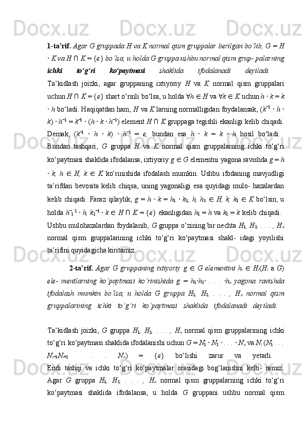 1-ta’rif.  Agar G gruppada H va K normal qism gruppalar berilgan bo‘lib, G  =  H
·  K va H  ∩  K  = { e }  bo‘lsa, u holda G gruppa ushbu normal qism grup- palarning
ichki   to‘g‘ri   ko‘paytmasi   shaklida   ifodalanadi   deyiladi.  
Ta’kidlash   joizki,   agar   gruppaning   ixtiyoriy   H   va   K   normal   qism   gruppalari
uchun  H  ∩  K  = { e } shart o‘rinli bo‘lsa, u holda  ∀ h  ∈   H  va  ∀ k  ∈   K  uchun  h  ·  k  =  k
·  h  bo‘ladi. Haqiqatdan ham,  H  va  K  larning normalligidan foydalansak, ( k −1
 ·  h  ·
k ) ·  h −1
 =  k −1
 · ( h  ·  k  ·  h −1
) element  H  ∩  K  gruppaga tegishli ekanligi kelib chiqadi.
Demak,   ( k −1
  ·   h   ·   k )   ·   h −1
  =   e,   bundan   esa   h   ·   k   =   k   ·   h   hosil   bo‘ladi.  
Bundan   tashqari,   G   gruppa   H   va   K   normal   qism   gruppalarning   ichki   to‘g‘ri
ko‘paytmasi shaklida ifodalansa, ixtiyoriy  g  ∈   G  elementni yagona ravishda  g  =  h
·   k,   h   ∈   H,   k   ∈   K   ko‘rinishida   ifodalash   mumkin.   Ushbu   ifodaning   mavjudligi
ta’rifdan   bevosita   kelib   chiqsa,   uning   yagonaligi   esa   quyidagi   mulo-   hazalardan
kelib chiqadi. Faraz qilaylik,   g   =   h   ·   k   =   h
1   ·   k
1 , h, h
1   ∈   H, k, k
1   ∈   K   bo‘lsin,  u
holda  h −
1   1  
·  h, k
1 −1  
·  k  ∈   H  ∩  K   = { e } ekanligidan   h
1  =   h  va  k
1  =   k  kelib chiqadi.  
Ushbu mulohazalardan foydalanib,   G  gruppa o‘zining bir nechta   H
1 , H
2 , . . . , H
n
normal   qism   gruppalarining   ichki   to‘g‘ri   ko‘paytmasi   shakl-   idagi   yoyilishi
ta’rifini quyidagicha kiritamiz. 
2-ta’rif.   Agar   G   gruppaning   ixtiyoriy   g   ∈   G   elementini   h
i   ∈   H
i ( H
i   a   G )
ele-   mentlarning   ko‘paytmasi   ko‘rinishida   g   =   h
1 · h
2 ·   .   .   .   · h
n   yagona   ravishda
ifodalash   mumkin   bo‘lsa,   u   holda   G   gruppa   H
1 ,   H
2 ,   .   .   .   ,   H
n   normal   qism
gruppalarining   ichki   to‘g‘ri   ko‘paytmasi   shaklida   ifodalanadi   deyiladi.  
Ta’kidlash   joizki,   G   gruppa   H
1 ,   H
2 ,   .   .   .   ,   H
n   normal   qism   gruppalarining   ichki
to‘g‘ri ko‘paytmasi shaklida ifodalanishi uchun  G  =  N
1  ·  N
2  ·  . . .  ·  N
n   va  N
i   ( N
1   . . .
N
i −1 N
i +1   .   .   .   N
n )   =   { e }   bo‘lishi   zarur   va   yetarli.  
Endi   tashqi   va   ichki   to‘g‘ri   ko‘paytmalar   orasidagi   bog‘lanishni   kelti-   ramiz.
Agar   G   gruppa   H
1 ,   H
2 ,   .   .   .   ,   H
n   normal   qism   gruppalarning   ichki   to‘g‘ri
ko‘paytmasi   shaklida   ifodalansa,   u   holda   G   gruppani   ushbu   normal   qism 