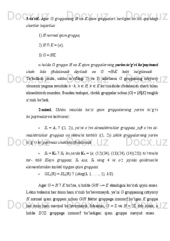 3-ta’rif.   Agar   G   gruppaning   H   va   K   qism   gruppalari   berilgan   bo‘lib,   quyidagi
shartlar bajarilsa:  
1)  H normal qism gruppa,  
2)  H  ∩  K  = { e } ,  
3)  G  =  HK,  
u holda G gruppa H va K qism gruppalarning   yarim   to‘g‘ri   ko‘paytmasi
shak-   lida   ifodalanadi   deyiladi   va   G   = H
7 K   kabi   belgilanadi.  
Ta’kidlash   joizki,   ushbu   ta’rifdagi   2)   va   3)   sahrtlarni   G   gruppaning   ixtiyoriy
elementi yagona ravishda  h  ·  k, h  ∈   H, k  ∈   K  ko‘rinishida ifodalanish sharti bilan
almashtirish mumkin. Bundan tashqari, chekli gruppalar uchun | G | = | H || K | tenglik
o‘rinli bo‘ladi. 
2-misol.   Ushbu   misolda   ba’zi   qism   gruppalarning   yarim   to‘g‘ri
ko‘paytmalarini keltiramiz:  
 S
n   =   A
n   7   ⟨ (1 ,   2) ⟩ ,  ya’ni  o‘rin  almashtirishlar  gruppasi,  juft   o‘rin   al-
mashtirishlar   gruppasi   va   ikkinchi   tartibli   ⟨ (1 ,   2) ⟩   siklik   gruppalarning   yarim
to‘g‘ri ko‘paytmasi shaklida ifodalanadi.  
 S
4  =  K
4  7  S
3 , bu yerda  K
4  = { e,  (12)(34) ,  (13)(24) ,  (14)(23)}  to‘rtinchi
tar-   tibli   Kleyn   gruppasi,   S
3   esa,   S
4   ning   4   ni   o‘z   joyida   qoldiruvchi
elementlaridan tashkil topgan qism gruppasi.  
 GL
n (R) =  SL
n (R) 7 { diag ( λ ,  1 , . . . ,  1) ,  λ   0} .  
Agar  G  =  H  7  K  bo‘lsa, u holda  G/H  ∼ =  K  ekanligini ko‘rish qiyin emas.
Lekin teskarisi har doim ham o‘rinli bo‘lavermaydi, ya’ni  G  gruppaning ixtiyoriy
H   normal   qism   gruppasi   uchun   G/H   faktor   gruppaga   izomorf   bo‘lgan   K   gruppa
har   doim   ham   mavjud   bo‘lavermaydi.   Masalan,   G   =   Z   va   H   =   2Z   deb   olsak,   u
holda   Z/ 2Z   gruppaga   izomorf   bo‘ladigan   qism   gruppa   mavjud   emas.   