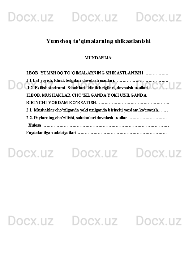 Yumshoq to’qimalarning shikastlanishi
MUNDARIJA:
I.BOB. YUMSHOQ TO’QIMALARNING SHIKASTLANISHI ……………..
1.1 Lat yeyish, klinik belgilari,davolash usullari………………………………..
 1.2. Ezilish sindromi. Sabablari, klinik belgilari, davoalsh usullari……………
II.BOB. MUSHAKLAR CHO’ZILGANDA YOKI UZILGANDA 
BIRINCHI YORDAM KO’RSATISH……………………………………………
2.1  Mushaklar cho’zilganda yoki uzilganda birinchi yordam ko’rsatish…….  
2.2. Paylarning cho’zilishi, sababalari davolash usullari………………………
  Xulosa …………………………………………………………………………….
Foydalanilgan adabiyotlari……………………………………………………… 