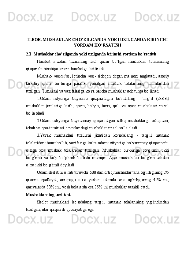 II.BOB. MUSHAKLAR CHO’ZILGANDA YOKI UZILGANDA BIRINCHI
YORDAM KO’RSATISH
2.1  Mushaklar cho’zilganda yoki uzilganda birinchi yordam ko’rsatish         
Harakat   a`zolari   tizimining   faol   qismi   bo`lgan   mushaklar   tolalarining
qisqarishi hisobiga tanani harakatga  keltiradi.
Mushak-   musculus ,   lotincha   mus -   sichqon   degan   ma`noni   anglatadi,   asosiy
tarkibiy   qismi   bir-biriga   parallel   yonalgan   mushak   tolalarining   tutamlaridan
tuzilgan. Tuzulishi va vazifalariga ko`ra barcha mushaklar uch turga bo`linadi:
1.Odam   ixtyoriga   buysunib   qisqaradigan   ko`ndalang   -   targ`il   (skelet)
mushaklar   jumlasiga   kirib,   qorin,   bo`yin,   bosh,   qo`l   va   oyoq   mushaklari   misol
bo`la oladi.
2.Odam   ixtiyoriga   buysunmay   qisqaradigan   silliq   mushaklarga   oshqazon,
ichak va qon-tomirlari devorlaridagi mushaklar misol bo`la oladi.
3.Yurak   mushaklari   tuzilishi   jixatidan   ko`ndalang   -   targ`il   mushak
tolalaridan iborat bo`lib, vazifasiga ko`ra odam ixtiyoriga bo`ysunmay qisqaruvchi
o`ziga   xos   mushak   tolalaridan   tuzilgan.   Mushaklar   bir-biriga   bo`g`imli,   ikki
bo`g`imli   va   ko`p   bo`g`imli   bo`lishi   mumqin.   Agar   mushak   bir   bo`g`im   ustidan
o`tsa ikki bo`g`imli deyiladi. 
Odam skeletini o`rab turuvchi 600 dan ortiq mushaklar tana og`irligining 2/5
qismini   egallaydi,   aniqrog`i   o`rta   yashar   odamda   tana   og`irlig`ining   40%   ini,
qariyalarda 30% ini, yosh bolalarda esa 25% ini mushaklar tashkil etadi.
Mushaklarning tuzilishi.
Skelet   mushaklari   ko`ndalang   targ`il   mushak   tolalarining   yig`indisidan
tuzilgan, ular qisqarish qobiliyatiga ega. 