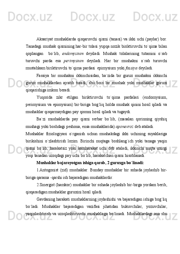 Aksariyat mushaklarda qisqaruvchi  qismi (tanasi) va ikki uchi (paylar) bor.
Tanadagi mushak qismining har-bir tolasi yupqa nozik biriktiruvchi to`qima bilan
qoplangan     bo`lib,   endomysium   deyiladi.   Mushak   tolalarining   tutamini   o`rab
turuvchi   parda   esa   perimysium   deyiladi.   Har   bir   mushakni   o`rab   turuvchi
mustahkam biriktiruvchi to`qima pardasi  epimysium yoki  fassiya  deyiladi.
Fassiya   bir   mushakni   ikkinchisidan,   ba`zida   bir   gurux   mushakni   ikkinchi
gurux   mushaklardan   ajratib   turadi,   shu   bois   bir   mushak   yoki   mushaklar   guruxi
qisqarishiga imkon beradi.
Yuqorida   zikr   etilgan   biriktiruvchi   to`qima   pardalari   (endomysium,
perimysium  va epimysium) bir-biriga bog`liq holda mushak qinini hosil  qiladi va
mushaklar qisqarmaydigan pay qismni hosil qiladi va tugaydi.
Ba`zi   mushaklarda   pay   qismi   serbar   bo`lib,   (masalan   qorinning   qiyshiq
mushagi yoki boshdagi peshona, ensa mushaklarida)  aponevroz  deb ataladi.
Mushaklar   fiziologiyasi   o`rganish   uchun   mushakdagi   ikki   uchining   suyaklariga
birikishini   o`zlashtirish   lozim.   Birinchi   nuqtaga   boshlang`ich   yoki   tanaga   yaqin
qismi   bo`lib,   harakatsiz   yoki   kamharakat   uchi   deb   ataladi,   ikkinchi   nuqta   oxirgi
yoqi tanadan uzoqdagi pay uchi bo`lib, harakatchan qismi hisoblanadi.
Mushaklar bajarayotgan ishiga qarab, 2 guruxga bo`linadi:
1.Antogonist   (zid)   mushaklar.   Bunday   mushaklar   bir   sohada   joylashib   bir-
biriga qarama -qarshi ish bajaradigan mushaklardir.
2.Sinergist (hamkor) mushaklar bir sohada joylashib bir-birga yordam berib,
qisqaradigan mushaklar guruxini hosil qiladi.
Gavdaning harakati mushaklarning joylashishi va bajaradigan ishiga bog`liq
bo`ladi.   Mushaklar   bajaradigan   vazifasi   jihatidan   bukuvchilar,   yozuvchilar,
yaqinlashtirish  va  uzoqlashtiruvchi   mushaklaga   bo`linadi.  Mushaklardagi   ana  shu 