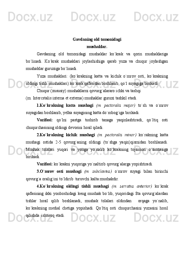 Gavdaning old tomonidagi
mushaklar.
Gavdaning   old   tomonidagi   mushaklar   ko`krak   va   qorin   mushaklariga
bo`linadi.   Ko`krak   mushaklari   joylashishiga   qarab   yuza   va   chuqur   joylashgan
mushaklar guruxiga bo`linadi.
Yuza   mushaklari:   (ko`krakning   katta   va   kichik   o`mrov   osti,   ko`krakning
oldingi tishli mushaklari) ko`krak qafasidan boshlanib, qo`l suyagiga birikadi. 
Chuqur (xususiy) mushaklarni qovurg`alararo ichki va tashqi
(m. Intercstalis interna et externa) mushaklar guruxi tashkil etadi.
1.Ko`krakning   katta   mushagi   (m.   pectoralis   major)   to`sh   va   o`mrov
suyagidan boshlanib, yelka suyagining katta do`mbog`iga birikadi.
Vazifasi:   qo`lni   pastga   tushirib   tanaga   yaqinlashtiradi,   qo`ltiq   osti
chuqurchasining oldingi devorini hosil qiladi.
2.Ko`krakning   kichik   mushagi   (m.   pectoralis   minor)   ko`rakning   katta
mushagi   ostida   2-5   qovurg`aning   oldingi   (to`shga   yaqin)qismidan   boshlanadi.
Mushak   tolalari   yuqori   va   yonga   yo`nalib   ko`krakning   tojsimon   o`simtasiga
birikadi.
Vazifasi:  ko`krakni yuqoriga yo`naltirib qovurg`alarga yopishtiradi.
3.O`mrov   osti   mushagi   (m.   subclavius)   o`mrov   suyagi   bilan   birinchi
qovurg`a oralig`ini to`ldirib  turuvchi kalta mushakdir.
4.Ko`krakning   oldingi   tishli   mushagi   (m.   serratus   anterior)   ko`krak
qafasining   ikki   yonboshidagi   keng   mushak   bo`lib,   yuqoridagi   8ta   qovurg`alardan
tishlar   hosil   qilib   boshlanadi,   mushak   tolalari   oldindan     orqaga   yo`nalib,
ko`krakning   medial   chetiga   yopishadi.   Qo`ltiq   osti   chuqurchasini   yuzasini   hosil
qilishda  ishtiroq etadi. 