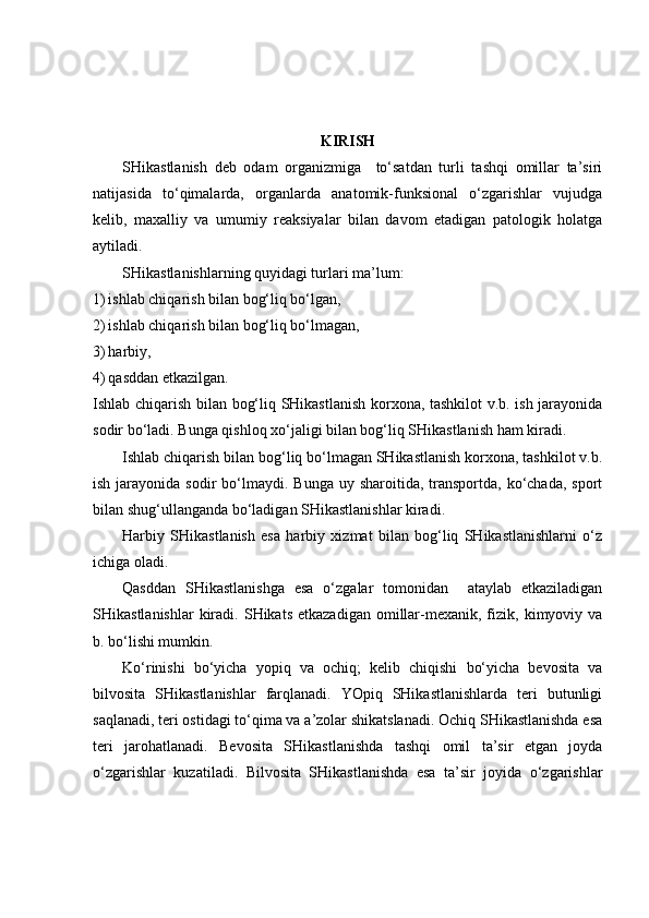 KIRISH
SHikastlanish   deb   odam   organizmiga     to‘satdan   turli   tashqi   omillar   ta’siri
natijasida   to‘qimalarda,   organlarda   anatomik-funksional   o‘zgarishlar   vujudga
kelib,   maxalliy   va   umumiy   reaksiyalar   bilan   davom   etadigan   patologik   holatga
aytiladi.
SHikastlanishlarning quyidagi turlari ma’lum:
1) ishlab chiqarish bilan bog‘liq bo‘lgan,
2) ishlab chiqarish bilan bog‘liq bo‘lmagan,
3) harbiy,
4) qasddan etkazilgan.
Ishlab chiqarish bilan bog‘liq SHikastlanish korxona, tashkilot v.b. ish jarayonida
sodir bo‘ladi. Bunga qishloq xo‘jaligi bilan bog‘liq SHikastlanish ham kiradi.
Ishlab chiqarish bilan bog‘liq bo‘lmagan SHikastlanish korxona, tashkilot v.b.
ish  jarayonida  sodir   bo‘lmaydi.  Bunga  uy sharoitida,  transportda,  ko‘chada,  sport
bilan shug‘ullanganda bo‘ladigan SHikastlanishlar kiradi.
Harbiy   SHikastlanish   esa   harbiy   xizmat   bilan   bog‘liq   SHikastlanishlarni   o‘z
ichiga oladi.
Qasddan   SHikastlanishga   esa   o‘zgalar   tomonidan     ataylab   etkaziladigan
SHikastlanishlar  kiradi.  SHikats  etkazadigan  omillar-mexanik,  fizik,  kimyoviy  va
b. bo‘lishi mumkin.
Ko‘rinishi   bo‘yicha   yopiq   va   ochiq;   kelib   chiqishi   bo‘yicha   bevosita   va
bilvosita   SHikastlanishlar   farqlanadi.   YOpiq   SHikastlanishlarda   teri   butunligi
saqlanadi, teri ostidagi to‘qima va a’zolar shikatslanadi. Ochiq SHikastlanishda esa
teri   jarohatlanadi.   Bevosita   SHikastlanishda   tashqi   omil   ta’sir   etgan   joyda
o‘zgarishlar   kuzatiladi.   Bilvosita   SHikastlanishda   esa   ta’sir   joyida   o‘zgarishlar 