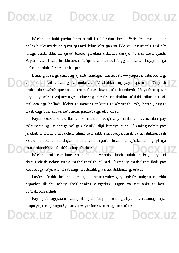 Mushaklar   kabi   paylar   ham   parallel   tolalardan   iborat.   Birinchi   qavat   tolalar
bo’sh   biriktiruvchi   to’qima   qatlami   bilan   o’ralgan   va   ikkinchi   qavat   tolalarni   o’z
ichiga   oladi.   Ikkinchi   qavat   tolalar   guruhini   uchinchi   darajali   tolalar   hosil   qiladi.
Paylar   zich   tolali   biriktiruvchi   to’qimadan   tashkil   topgan,   ularda   hujayralarga
nisbatan tolali elementlar ko’proq.
Buning evaziga ularning ajralib turadigan xususiyati — yuqori mustahkamligi
va   past   cho’ziluvchanligi   ta’minlanadi.   Mushaklarning   payli   qismi   15-25   yosh
oralig’ida mushak qorinchalariga nisbatan tezroq o’sa boshlaydi. 15 yoshga qadar
paylar   yaxshi   rivojlanmagan,   ularning   o’sishi   mushaklar   o’sishi   bilan   bir   xil
tezlikka   ega   bo’ladi.   Keksalar   tanasida   to’qimalar   o’zgarishi   ro’y   beradi,   paylar
elastikligi buziladi va ko’pincha jarohatlarga olib keladi.
Payni   keskin   xarakatlar   va   zo’riqishlar   vaqtida   yorilishi   va   uzilishidan   pay
to’qimasining   uzunasiga   bo’lgan   elastiklikligi   himoya   qiladi.   Shuning   uchun   pay
jarohatini oldini olish uchun ularni faollashtirish, rivojlantirish va mustahkamlash
kerak,   maxsus   mashqlar   muntazam   sport   bilan   shug’ullanish   paylarga
mustahkamlik va elastiklik bag’sh etadi.
Mushaklarni   rivojlantirish   uchun   jismoniy   kuch   talab   etilsa,   paylarni
rivojlantirish   uchun   statik   mashqlar   talab   qilinadi.   Jismoniy   mashqlar   tufayli   pay
kislorodga to’yinadi, elastikligi, chidamliligi va mustahkamligi ortadi.
Paylar   elastik   bo’lishi   kerak,   bu   xususiyatning   yo’qilishi   natijasida   ichki
organlar   siljishi,   tabiiy   shakllarining   o’zgarishi,   tugun   va   zichlanishlar   hosil
bo’lishi kuzatiladi.
Pay   patologiyasini   aniqlash   palpatsiya,   termografiya,   ultrasonografiya,
biopsiya, rentgenografiya usullarii yordamida amalga oshiriladi. 
