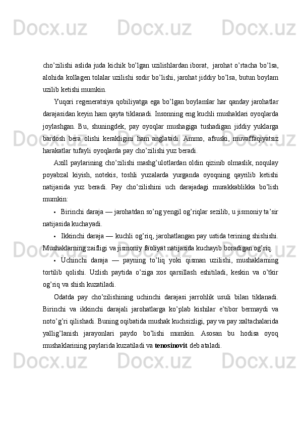 cho’zilishi aslida juda kichik bo’lgan uzilishlardan iborat,     jarohat o’rtacha bo’lsa,
alohida kollagen tolalar uzilishi sodir bo’lishi, jarohat jiddiy bo’lsa, butun boylam
uzilib ketishi mumkin.
Yuqori regeneratsiya qobiliyatga ega bo’lgan boylamlar har qanday jarohatlar
darajasidan keyin ham qayta tiklanadi. Insonning eng kuchli mushaklari oyoqlarda
joylashgan.   Bu,   shuningdek,   pay   oyoqlar   mushagiga   tushadigan   jiddiy   yuklarga
bardosh   bera   olishi   kerakligini   ham   anglatadi.   Ammo,   afsuski,   muvaffaqiyatsiz
harakatlar tufayli oyoqlarda pay cho’zilishi yuz beradi.
Axill paylarining cho’zilishi mashg’ulotlardan oldin qizinib olmaslik, noqulay
poyabzal   kiyish,   notekis,   toshli   yuzalarda   yurganda   oyoqning   qayrilib   ketishi
natijasida   yuz   beradi.   Pay   cho’zilishini   uch   darajadagi   murakkablikka   bo’lish
mumkin:
 Birinchi daraja — jarohatdan so’ng yengil og’riqlar sezilib, u jismoniy ta’sir
natijasida kuchayadi.
 Ikkinchi daraja — kuchli og’riq, jarohatlangan pay ustida terining shishishi.
Mushaklarning zaifligi va jismoniy faoliyat natijasida kuchayib boradigan og’riq.
 Uchinchi   daraja   —   payning   to’liq   yoki   qisman   uzilishi,   mushaklarning
tortilib   qolishi.   Uzlish   paytida   o’ziga   xos   qarsillash   eshitiladi,   keskin   va   o’tkir
og’riq va shish kuzatiladi.
Odatda   pay   cho’zilishining   uchinchi   darajasi   jarrohlik   usuli   bilan   tiklanadi.
Birinchi   va   ikkinchi   darajali   jarohatlarga   ko’plab   kishilar   e’tibor   bermaydi   va
noto’g’ri qilishadi. Buning oqibatida mushak kuchsizligi, pay va pay xaltachalarida
yallig’lanish   jarayonlari   paydo   bo’lishi   mumkin.   Asosan   bu   hodisa   oyoq
mushaklarining paylarida kuzatiladi va   tenosinovit   deb ataladi. 
