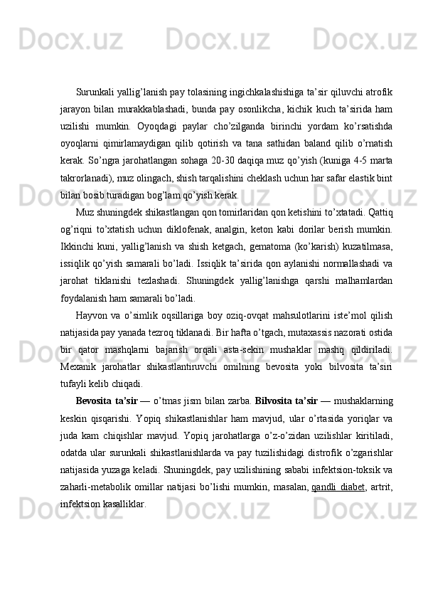 Surunkali yallig’lanish pay tolasining ingichkalashishiga ta’sir qiluvchi atrofik
jarayon   bilan   murakkablashadi,   bunda   pay   osonlikcha,   kichik   kuch   ta’sirida   ham
uzilishi   mumkin.   Oyoqdagi   paylar   cho’zilganda   birinchi   yordam   ko’rsatishda
oyoqlarni   qimirlamaydigan   qilib   qotirish   va   tana   sathidan   baland   qilib   o’rnatish
kerak. So’ngra jarohatlangan sohaga 20-30 daqiqa   muz qo’yish (kuniga 4-5 marta
takrorlanadi), muz olingach, shish tarqalishini cheklash uchun har safar elastik bint
bilan bosib turadigan bog’lam qo’yish kerak.
Muz shuningdek shikastlangan qon tomirlaridan qon ketishini to’xtatadi. Qattiq
og’riqni   to’xtatish   uchun   diklofenak,   analgin,   keton   kabi   dorilar   berish   mumkin.
Ikkinchi   kuni,   yallig’lanish   va   shish   ketgach,   gematoma   (ko’karish)   kuzatilmasa,
issiqlik qo’yish samarali  bo’ladi. Issiqlik ta’sirida qon aylanishi  normallashadi  va
jarohat   tiklanishi   tezlashadi.   Shuningdek   yallig’lanishga   qarshi   malhamlardan
foydalanish ham samarali bo’ladi.
Hayvon   va   o’simlik   oqsillariga   boy   oziq-ovqat   mahsulotlarini   iste’mol   qilish
natijasida pay yanada tezroq tiklanadi. Bir hafta o’tgach, mutaxassis nazorati ostida
bir   qator   mashqlarni   bajarish   orqali   asta-sekin   mushaklar   mashq   qildiriladi.
Mexanik   jarohatlar   shikastlantiruvchi   omilning   bevosita   yoki   bilvosita   ta’siri
tufayli kelib chiqadi.
Bevosita ta’sir   — o’tmas  jism  bilan zarba.   Bilvosita ta’sir   — mushaklarning
keskin   qisqarishi.   Yopiq   shikastlanishlar   ham   mavjud,   ular   o’rtasida   yoriqlar   va
juda   kam   chiqishlar   mavjud.   Yopiq   jarohatlarga   o’z-o’zidan   uzilishlar   kiritiladi,
odatda ular  surunkali  shikastlanishlarda  va pay tuzilishidagi  distrofik o’zgarishlar
natijasida yuzaga keladi. Shuningdek, pay uzilishining sababi infektsion-toksik va
zaharli-metabolik   omillar   natijasi   bo’lishi   mumkin,   masalan,   qandli   diabet ,   artrit,
infektsion kasalliklar. 