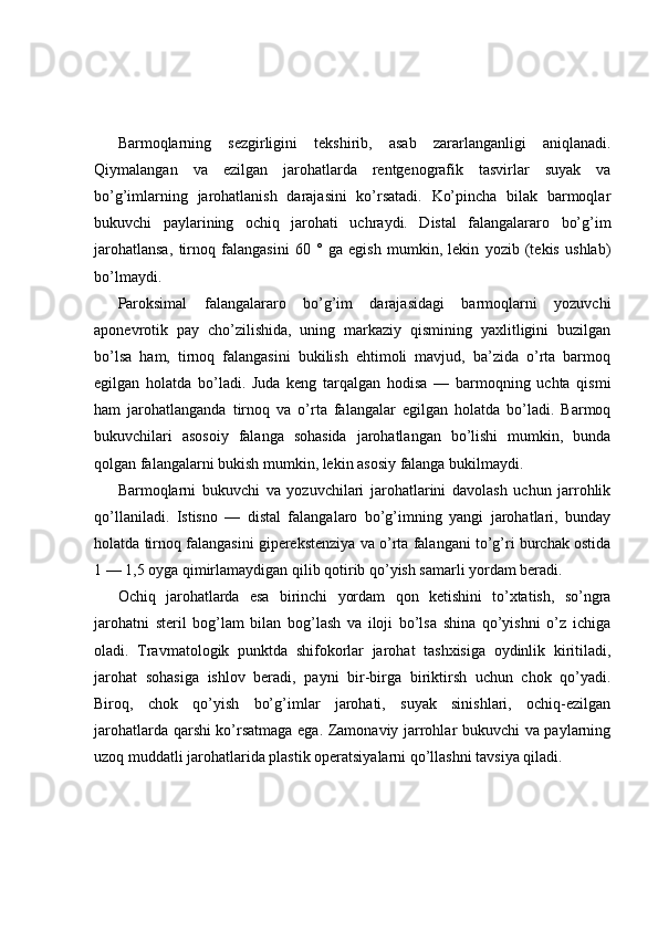 Barmoqlarning   sezgirligini   tekshirib,   asab   zararlanganligi   aniqlanadi.
Qiymalangan   va   ezilgan   jarohatlarda   rentgenografik   tasvirlar   suyak   va
bo’g’imlarning   jarohatlanish   darajasini   ko’rsatadi.   Ko’pincha   bilak   barmoqlar
bukuvchi   paylarining   ochiq   jarohati   uchraydi.   Distal   falangalararo   bo’g’im
jarohatlansa,   tirnoq   falangasini   60   °   ga   egish   mumkin,   lekin   yozib   (tekis   ushlab)
bo’lmaydi.
Paroksimal   falangalararo   bo’g’im   darajasidagi   barmoqlarni   yozuvchi
aponevrotik   pay   cho’zilishida,   uning   markaziy   qismining   yaxlitligini   buzilgan
bo’lsa   ham,   tirnoq   falangasini   bukilish   ehtimoli   mavjud,   ba’zida   o’rta   barmoq
egilgan   holatda   bo’ladi.   Juda   keng   tarqalgan   hodisa   —   barmoqning   uchta   qismi
ham   jarohatlanganda   tirnoq   va   o’rta   falangalar   egilgan   holatda   bo’ladi.   Barmoq
bukuvchilari   asosoiy   falanga   sohasida   jarohatlangan   bo’lishi   mumkin,   bunda
qolgan falangalarni bukish mumkin, lekin asosiy falanga bukilmaydi.
Barmoqlarni   bukuvchi   va   yozuvchilari   jarohatlarini   davolash   uchun   jarrohlik
qo’llaniladi.   Istisno   —   distal   falangalaro   bo’g’imning   yangi   jarohatlari,   bunday
holatda tirnoq falangasini giperekstenziya va o’rta falangani to’g’ri burchak ostida
1 — 1,5 oyga qimirlamaydigan qilib qotirib qo’yish samarli yordam beradi.
Ochiq   jarohatlarda   esa   birinchi   yordam   qon   ketishini   to’xtatish,   so’ngra
jarohatni   steril   bog’lam   bilan   bog’lash   va   iloji   bo’lsa   shina   qo’yishni   o’z   ichiga
oladi.   Travmatologik   punktda   shifokorlar   jarohat   tashxisiga   oydinlik   kiritiladi,
jarohat   sohasiga   ishlov   beradi,   payni   bir-birga   biriktirsh   uchun   chok   qo’yadi.
Biroq,   chok   qo’yish   bo’g’imlar   jarohati,   suyak   sinishlari,   ochiq-ezilgan
jarohatlarda qarshi ko’rsatmaga ega. Zamonaviy jarrohlar bukuvchi va paylarning
uzoq muddatli jarohatlarida plastik operatsiyalarni qo’llashni tavsiya qiladi. 