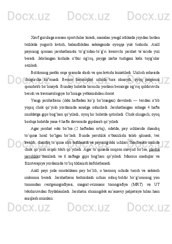 Xavf guruhiga asosan sportchilar kiradi, masalan yengil atlikada joyidan birdan
tezlikda   yugurib   ketish,   balandlikdan   sakraganda   oyoqqa   yuk   tushishi.   Axill
payining   qisman   jarohatlanishi   to’g’ridan-to’g’ri   kesuvchi   jarohat   ta’sirida   yuz
beradi.   Jabrlangan   kishida   o’tkir   og’riq,   payga   zarba   tushgani   kabi   tuyg’ular
seziladi.
Boldirning pastki orqa qismida shish va qon ketishi kuzatiladi. Uzilish sohasida
chuqurcha   ko’rinadi.   Bemor   barmoqlari   uchida   tura   olmaydi,   oyoq   panjasini
qimirlatib bo’lmaydi. Bunday holatda birinchi yordam bemorga og’riq qoldiruvchi
berish va travmatologiya bo’limiga yetkazishdan iborat.
Yangi   jarohatlarni   (ikki   haftadan   ko’p   bo’lmagan)   davolash   —   teridan   o’tib
yopiq   chok   qo’yish   yordamida   amalga   oshiriladi.   Jarohatlangan   sohaga   4   hafta
muddatga gips bog’lam qo’yiladi, oyoq bir holatda qotiriladi. Chok olingach, oyoq
boshqa holatda yana 4 hafta davomida gipslanib qo’yiladi.
Agar   jarohat   eski   bo’lsa   (2   haftadan   ortiq),   odatda,   pay   uchlarida   chandiq
to’qima   hosil   bo’lgan   bo’ladi.   Bunda   jarrohlik   o’tkazilishi   talab   qilinadi,   teri
kesilib, chandiq to’qima olib tashlanadi va payning ikki uchlari Tkachenko usulida
chok qo’yish orqali tikib qo’yiladi. Agar to’qimada nuqson mavjud bo’lsa,   plastik
jarrohlik o’tkaziladi   va   6   xaftaga   gips   bog’lam   qo’yiladi.   Maxsus   mashqlar   va
fizioterapiya yordamida to’liq tiklanish kafolatlanadi.
Axill   payi   juda   mustahkam   pay   bo’lib,   u   barmoq   uchida   turish   va   sakrash
imkonini   beradi.   Jarohatlarni   tashxislash   uchun   oshiq-boldir   bo’g’imining   yon
tomondan   rentgenografiyasi,   magnit-rezonans   tomografiya   (MRT)   va   UT
tekshiruvidan foydalaniladi. Jarohatni shuningdek  an’anaviy palpatsiya bilan ham
aniqlash mumkin. 