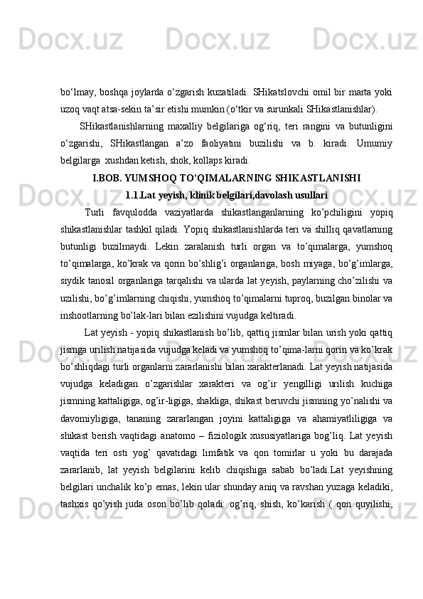 bo‘lmay, boshqa joylarda o‘zgarish kuzatiladi. SHikatslovchi  omil  bir  marta yoki
uzoq vaqt atsa-sekin ta’sir etishi mumkin (o‘tkir va surunkali SHikastlanishlar).
SHikastlanishlarning   maxalliy   belgilariga   og‘riq,   teri   rangini   va   butunligini
o‘zgarishi,   SHikastlangan   a’zo   faoliyatini   buzilishi   va   b.   kiradi.   Umumiy
belgilarga  xushdan ketish, shok, kollaps kiradi.
I.BOB. YUMSHOQ TO’QIMALARNING SHIKASTLANISHI
1.1.Lat yeyish, klinik belgilari,davolash usullari
Turli   favqulodda   vaziyatlarda   shikastlanganlarning   ko’pchiligini   yopiq
shikastlanishlar tashkil qiladi. Yopiq shikastlanishlarda teri va shilliq qavatlarning
butunligi   buzilmaydi.   Lekin   zaralanish   turli   organ   va   to’qimalarga,   yumshoq
to’qimalarga, ko’krak va qorin bo’shlig’i organlariga, bosh miyaga, bo’g’imlarga,
siydik tanosil organlariga tarqalishi va ularda lat yeyish, paylarning cho’zilishi va
uzilishi, bo’g’imlarning chiqishi, yumshoq to’qimalarni tuproq, buzilgan binolar va
inshootlarning bo’lak-lari bilan ezilishini vujudga keltiradi.
Lat yeyish - yopiq shikastlanish bo’lib, qattiq jismlar bilan urish yoki qattiq
jismga urilish natijasida vujudga keladi va yumshoq to’qima-larni qorin va ko’krak
bo’shliqdagi turli organlarni zararlanishi bilan xarakterlanadi. Lat yeyish natijasida
vujudga   keladigan   o’zgarishlar   xarakteri   va   og’ir   yengilligi   urilish   kuchiga
jismning kattaligiga, og’ir-ligiga, shakliga, shikast beruvchi jismning yo’nalishi va
davomiyligiga,   tananing   zararlangan   joyini   kattaligiga   va   ahamiyatliligiga   va
shikast   berish   vaqtidagi   anatomo   –   fiziologik   xususiyatlariga   bog’liq.   Lat   yeyish
vaqtida   teri   osti   yog’   qavatidagi   limfatik   va   qon   tomirlar   u   yoki   bu   darajada
zararlanib,   lat   yeyish   belgilarini   kelib   chiqishiga   sabab   bo’ladi.Lat   yeyishning
belgilari unchalik ko’p emas, lekin ular shunday aniq va ravshan yuzaga keladiki,
tashxis   qo’yish   juda   oson   bo’lib   qoladi:   og’riq,   shish,   ko’karish   (   qon   quyilishi, 