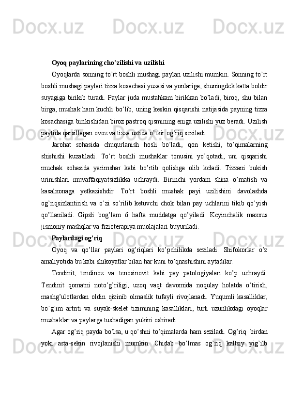 Oyoq paylarining cho’zilishi va uzilishi
Oyoqlarda sonning to’rt boshli mushagi paylari uzilishi mumkin. Sonning to’rt
boshli mushagi paylari tizza kosachasi yuzasi va yonlariga, shuningdek katta boldir
suyagiga  birikib  turadi.  Paylar  juda  mustahkam   birikkan  bo’ladi,  biroq,  shu  bilan
birga, mushak ham kuchli bo’lib, uning keskin qisqarishi  natijasida payning tizza
kosachasiga birikishidan biroz pastroq qismining eniga uzilishi yuz beradi. Uzilish
paytida qarsillagan ovoz va tizza ustida o’tkir og’riq seziladi.
Jarohat   sohasida   chuqurlanish   hosli   bo’ladi,   qon   ketishi,   to’qimalarning
shishishi   kuzatiladi.   To’rt   boshli   mushaklar   tonusini   yo’qotadi,   uni   qisqarishi
muchak   sohasida   yarimshar   kabi   bo’rtib   qolishga   olib   keladi.   Tizzani   bukish
urinishlari   muvaffaqiyatsizlikka   uchraydi.   Birinchi   yordam   shina   o’rnatish   va
kasalxonaga   yetkazishdir.   To’rt   boshli   mushak   payi   uzilishini   davolashda
og’riqsizlantirish   va   o’zi   so’rilib   ketuvchi   chok   bilan   pay   uchlarini   tikib   qo’yish
qo’llaniladi.   Gipsli   bog’lam   6   hafta   muddatga   qo’yiladi.   Keyinchalik   maxsus
jismoniy mashqlar va fizioterapiya muolajalari buyuriladi.
Paylardagi og’riq
Oyoq   va   qo’llar   paylari   og’riqlari   ko’pchilikda   seziladi.   Shifokorlar   o’z
amaliyotida bu kabi shikoyatlar bilan har kuni to’qnashishini aytadilar.
Tendinit,   tendinoz   va   tenosinovit   kabi   pay   patologiyalari   ko’p   uchraydi.
Tendinit   qomatni   noto’g’riligi,   uzoq   vaqt   davomida   noqulay   holatda   o’tirish,
mashg’ulotlardan   oldin   qizinib   olmaslik   tufayli   rivojlanadi.   Yuqumli   kasalliklar,
bo’g’im   artriti   va   suyak-skelet   tizimining   kasalliklari,   turli   uzunlikdagi   oyoqlar
mushaklar va paylarga tushadigan yukini oshiradi.
Agar og’riq payda bo’lsa, u qo’shni to’qimalarda ham seziladi. Og’riq     birdan
yoki   asta-sekin   rivojlanishi   mumkin.   Chidab   bo’lmas   og’riq   kaltsiy   yig’ilb