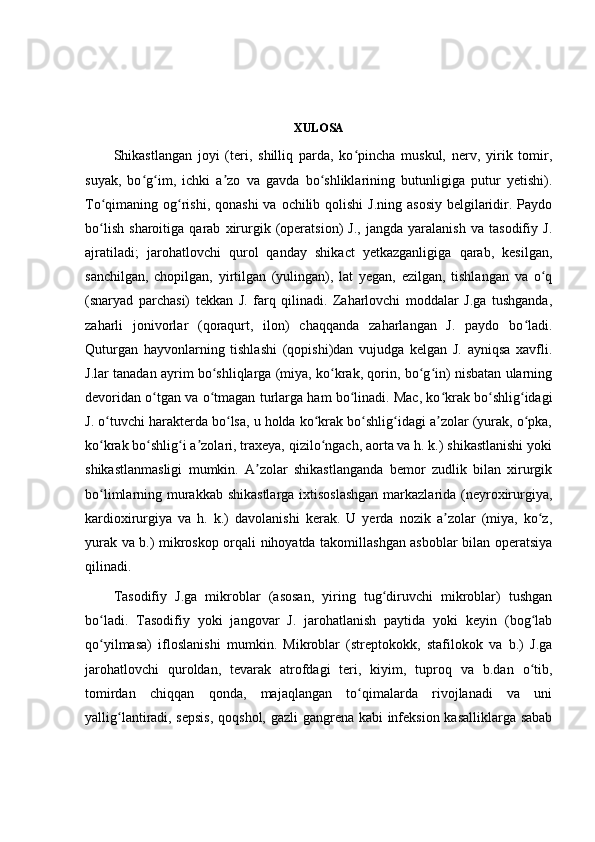 XULOSA
Shikastlangan   joyi   (teri,   shilliq   parda,   ko pincha   muskul,   nerv,   yirik   tomir,ʻ
suyak,   bo g im,   ichki   a zo   va   gavda   bo shliklarining   butunligiga   putur   yetishi).	
ʻ ʻ ʼ ʻ
To qimaning og rishi, qonashi  va ochilib qolishi  J.ning  asosiy  belgilaridir. Paydo	
ʻ ʻ
bo lish   sharoitiga   qarab   xirurgik   (operatsion)   J.,   jangda   yaralanish   va   tasodifiy   J.
ʻ
ajratiladi;   jarohatlovchi   qurol   qanday   shikact   yetkazganligiga   qarab,   kesilgan,
sanchilgan,   chopilgan,   yirtilgan   (yulingan),   lat   yegan,   ezilgan,   tishlangan   va   o q	
ʻ
(snaryad   parchasi)   tekkan   J.   farq   qilinadi.   Zaharlovchi   moddalar   J.ga   tushganda,
zaharli   jonivorlar   (qoraqurt,   ilon)   chaqqanda   zaharlangan   J.   paydo   bo ladi.	
ʻ
Quturgan   hayvonlarning   tishlashi   (qopishi)dan   vujudga   kelgan   J.   ayniqsa   xavfli.
J.lar tanadan ayrim bo shliqlarga (miya, ko krak, qorin, bo g in) nisbatan ularning	
ʻ ʻ ʻ ʻ
devoridan o tgan va o tmagan turlarga ham bo linadi. Mac, ko krak bo shlig idagi	
ʻ ʻ ʻ ʻ ʻ ʻ
J. o tuvchi harakterda bo lsa, u holda ko krak bo shlig idagi a zolar (yurak, o pka,	
ʻ ʻ ʻ ʻ ʻ ʼ ʻ
ko krak bo shlig i a zolari, traxeya, qizilo ngach, aorta va h. k.) shikastlanishi yoki
ʻ ʻ ʻ ʼ ʻ
shikastlanmasligi   mumkin.   A zolar   shikastlanganda   bemor   zudlik   bilan   xirurgik	
ʼ
bo limlarning murakkab shikastlarga ixtisoslashgan  markazlarida (neyroxirurgiya,	
ʻ
kardioxirurgiya   va   h.   k.)   davolanishi   kerak.   U   yerda   nozik   a zolar   (miya,   ko z,	
ʼ ʻ
yurak va b.) mikroskop orqali nihoyatda takomillashgan asboblar bilan operatsiya
qilinadi.
Tasodifiy   J.ga   mikroblar   (asosan,   yiring   tug diruvchi   mikroblar)   tushgan	
ʻ
bo ladi.   Tasodifiy   yoki   jangovar   J.   jarohatlanish   paytida   yoki   keyin   (bog lab	
ʻ ʻ
qo yilmasa)   ifloslanishi   mumkin.   Mikroblar   (streptokokk,   stafilokok   va   b.)   J.ga
ʻ
jarohatlovchi   quroldan,   tevarak   atrofdagi   teri,   kiyim,   tuproq   va   b.dan   o tib,	
ʻ
tomirdan   chiqqan   qonda,   majaqlangan   to qimalarda   rivojlanadi   va   uni	
ʻ
yallig lantiradi, sepsis,  qoqshol, gazli  gangrena kabi infeksion kasalliklarga sabab	
ʻ 